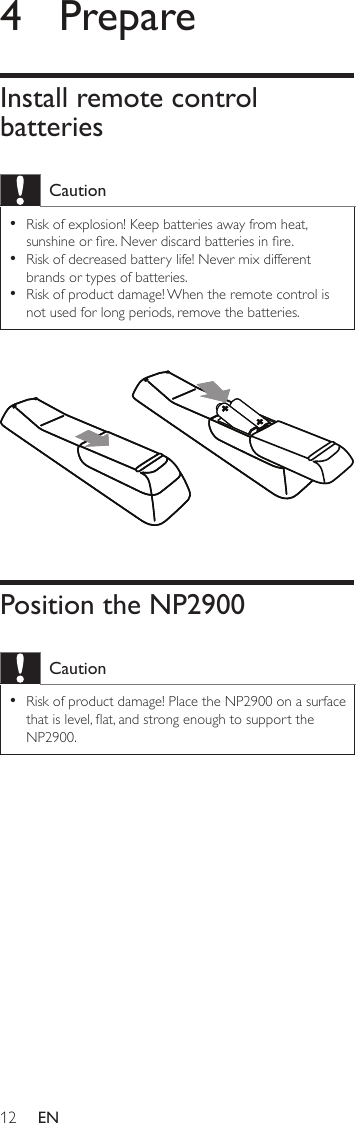 124  PrepareInstall remote control batteriesCautionRisk of explosion! Keep batteries away from heat, sunshine or re. Never discard batteries in re.Risk of decreased battery life! Never mix different brands or types of batteries.Risk of product damage! When the remote control is not used for long periods, remove the batteries.••• Position the NP2900CautionRisk of product damage! Place the NP2900 on a surface that is level, at, and strong enough to support the NP2900.•EN