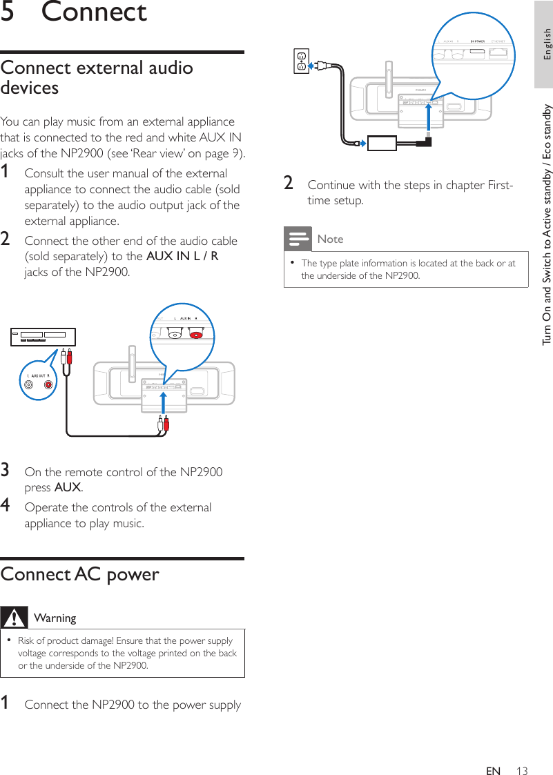 13 2  Continue with the steps in chapter First-time setup. NoteThe type plate information is located at the back or at the underside of the NP2900.•5  ConnectConnect external audio devicesYou can play music from an external appliancethat is connected to the red and white AUX IN jacks of the NP2900 (see ‘Rear view’ on page 9).1  Consult the user manual of the external appliance to connect the audio cable (sold separately) to the audio output jack of the external appliance.2  Connect the other end of the audio cable (sold separately) to the AUX IN L / R jacks of the NP2900.  3  On the remote control of the NP2900 press AUX.4  Operate the controls of the external appliance to play music.Connect AC powerWarningRisk of product damage! Ensure that the power supply voltage corresponds to the voltage printed on the back or the underside of the NP2900.•1  Connect the NP2900 to the power supplyTurn On and Switch to Active standby / Eco standby EnglishEN