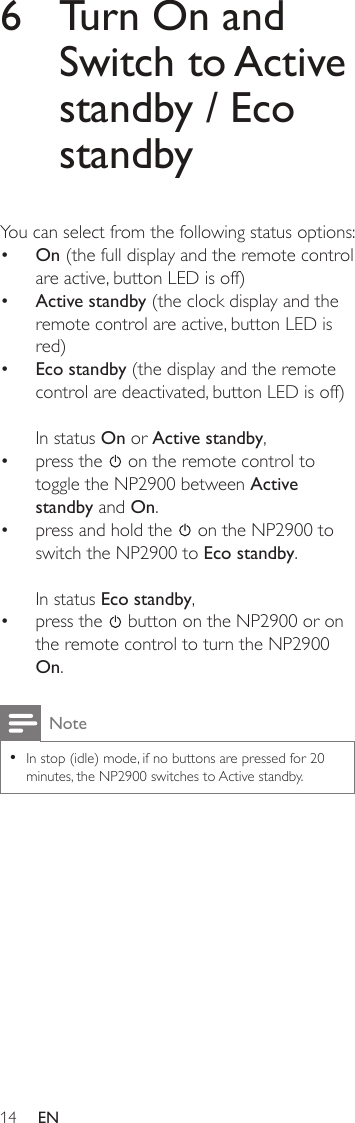 146  Turn On and Switch to Active standby / Eco standbyYou can select from the following status options:On (the full display and the remote control are active, button LED is off)Active standby (the clock display and the remote control are active, button LED is red)Eco standby (the display and the remote control are deactivated, button LED is off)In status On or Active standby,press the   on the remote control to toggle the NP2900 between Active standby and On.press and hold the   on the NP2900 to switch the NP2900 to Eco standby.In status Eco standby, press the   button on the NP2900 or on the remote control to turn the NP2900 On.NoteIn stop (idle) mode, if no buttons are pressed for 20 minutes, the NP2900 switches to Active standby.•••••••EN
