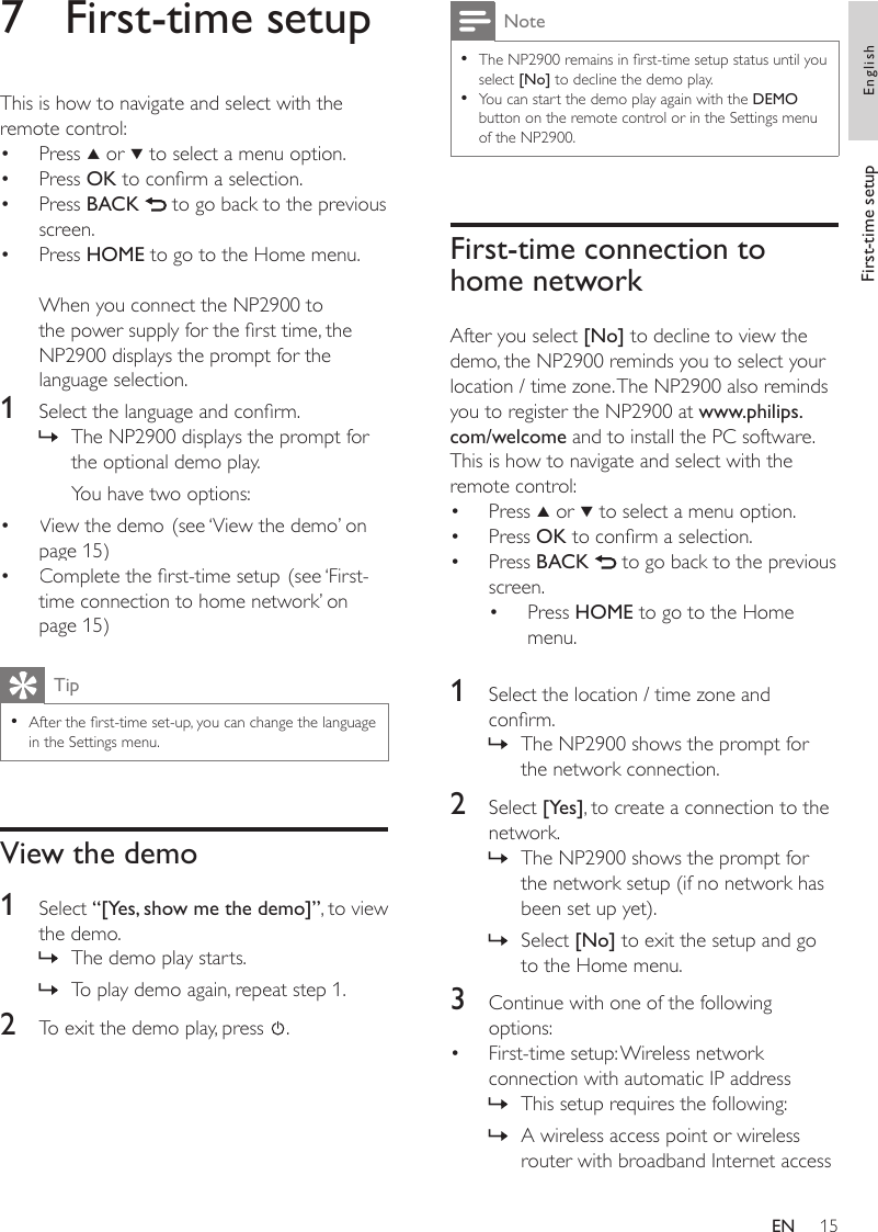 15NoteThe NP2900 remains in rst-time setup status until you select [No] to decline the demo play.You can start the demo play again with the DEMO button on the remote control or in the Settings menu of the NP2900.••First-time connection to home networkAfter you select [No] to decline to view the demo, the NP2900 reminds you to select your location / time zone. The NP2900 also reminds you to register the NP2900 at www.philips.com/welcome and to install the PC software. This is how to navigate and select with the remote control:Press   or   to select a menu option.Press OK to conrm a selection.Press BACK   to go back to the previous screen.Press HOME to go to the Home menu.1  Select the location / time zone and conrm.The NP2900 shows the prompt for the network connection.2  Select [Yes], to create a connection to the network.The NP2900 shows the prompt for the network setup (if no network has been set up yet). Select [No] to exit the setup and go to the Home menu.3  Continue with one of the following options:First-time setup: Wireless network connection with automatic IP addressThis setup requires the following:A wireless access point or wireless router with broadband Internet access••••»»»•»»7  First-time setupThis is how to navigate and select with the remote control:Press   or   to select a menu option.Press OK to conrm a selection.Press BACK   to go back to the previous screen.Press HOME to go to the Home menu.When you connect the NP2900 to the power supply for the rst time, the NP2900 displays the prompt for the language selection.1  Select the language and conrm.The NP2900 displays the prompt for the optional demo play.You have two options:View the demo. (see ‘View the demo’ on page 15)Complete the rst-time setup. (see ‘First-time connection to home network’ on page 15)TipAfter the rst-time set-up, you can change the language in the Settings menu.•View the demo1  Select “[Yes, show me the demo]”, to view the demo.The demo play starts.To play demo again, repeat step 1.2  To exit the demo play, press  .••••»••»»First-time setup EnglishEN