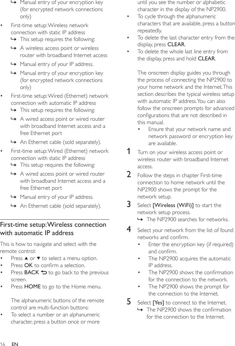 16until you see the number or alphabetic character in the display of the NP2900.To cycle through the alphanumeric characters that are available, press a button repeatedly.To delete the last character entry from the display, press CLEAR.To delete the whole last line entry from the display, press and hold CLEAR. The onscreen display guides you through the process of connecting the NP2900 to your home network and the Internet. This section describes the typical wireless setup with automatic IP address. You can also follow the onscreen prompts for advanced congurations that are not described in this manual.Ensure that your network name and network password or encryption key are available.1  Turn on your wireless access point or wireless router with broadband Internet access.2  Follow the steps in chapter First-time connection to home network until the NP2900 shows the prompt for the network setup.3  Select [Wireless (WiFi)] to start the network setup process.The NP2900 searches for networks.4  Select your network from the list of found networks and conrm.Enter the encryption key (if required) and conrm.The NP2900 acquires the automatic IP address.The NP2900 shows the conrmation for the connection to the network.The NP2900 shows the prompt for the connection to the Internet.5  Select [Yes] to connect to the Internet.The NP2900 shows the conrmation for the connection to the Internet.••••»••••»Manual entry of your encryption key (for encrypted network connections only)First-time setup: Wireless network connection with static IP addressThis setup requires the following:A wireless access point or wireless router with broadband Internet accessManual entry of your IP address.Manual entry of your encryption key (for encrypted network connections only)First-time setup: Wired (Ethernet) network connection with automatic IP addressThis setup requires the following:A wired access point or wired router with broadband Internet access and a free Ethernet port An Ethernet cable (sold separately).First-time setup: Wired (Ethernet) network connection with static IP addressThis setup requires the following:A wired access point or wired router with broadband Internet access and a free Ethernet port Manual entry of your IP address.An Ethernet cable (sold separately).First-time setup: Wireless connection with automatic IP addressThis is how to navigate and select with the remote control:Press   or   to select a menu option.Press OK to conrm a selection.Press BACK   to go back to the previous screen.Press HOME to go to the Home menu.The alphanumeric buttons of the remote control are multi-function buttons:To select a number or an alphanumeric character, press a button once or more »•»»»»•»»»•»»»»•••••EN