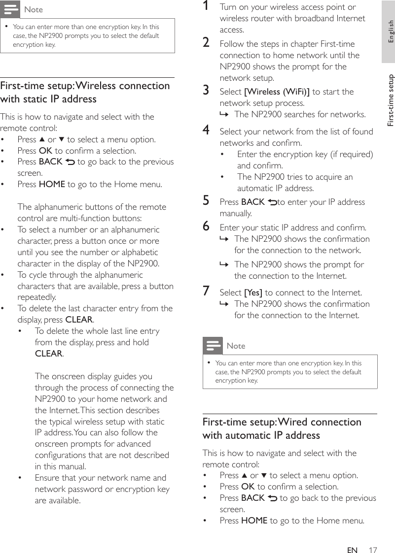 171  Turn on your wireless access point or wireless router with broadband Internet access.2  Follow the steps in chapter First-time connection to home network until the NP2900 shows the prompt for the network setup.3  Select [Wireless (WiFi)] to start the network setup process.The NP2900 searches for networks.4  Select your network from the list of found networks and conrm.Enter the encryption key (if required) and conrm.The NP2900 tries to acquire an automatic IP address.5  Press BACK  to enter your IP address manually.6  Enter your static IP address and conrm.The NP2900 shows the conrmation for the connection to the network.The NP2900 shows the prompt for the connection to the Internet.7  Select [Yes] to connect to the Internet.The NP2900 shows the conrmation for the connection to the Internet.NoteYou can enter more than one encryption key. In this case, the NP2900 prompts you to select the default encryption key.•First-time setup: Wired connection with automatic IP addressThis is how to navigate and select with the remote control:Press   or   to select a menu option.Press OK to conrm a selection.Press BACK   to go back to the previous screen.Press HOME to go to the Home menu.»••»»»••••NoteYou can enter more than one encryption key. In this case, the NP2900 prompts you to select the default encryption key.•First-time setup: Wireless connection with static IP addressThis is how to navigate and select with the remote control:Press   or   to select a menu option.Press OK to conrm a selection.Press BACK   to go back to the previous screen.Press HOME to go to the Home menu.The alphanumeric buttons of the remote control are multi-function buttons:To select a number or an alphanumeric character, press a button once or more until you see the number or alphabetic character in the display of the NP2900.To cycle through the alphanumeric characters that are available, press a button repeatedly.To delete the last character entry from the display, press CLEAR.To delete the whole last line entry from the display, press and hold CLEAR. The onscreen display guides you through the process of connecting the NP2900 to your home network and the Internet. This section describes the typical wireless setup with static IP address. You can also follow the onscreen prompts for advanced congurations that are not described in this manual.Ensure that your network name and network password or encryption key are available.•••••••••First-time setup EnglishEN