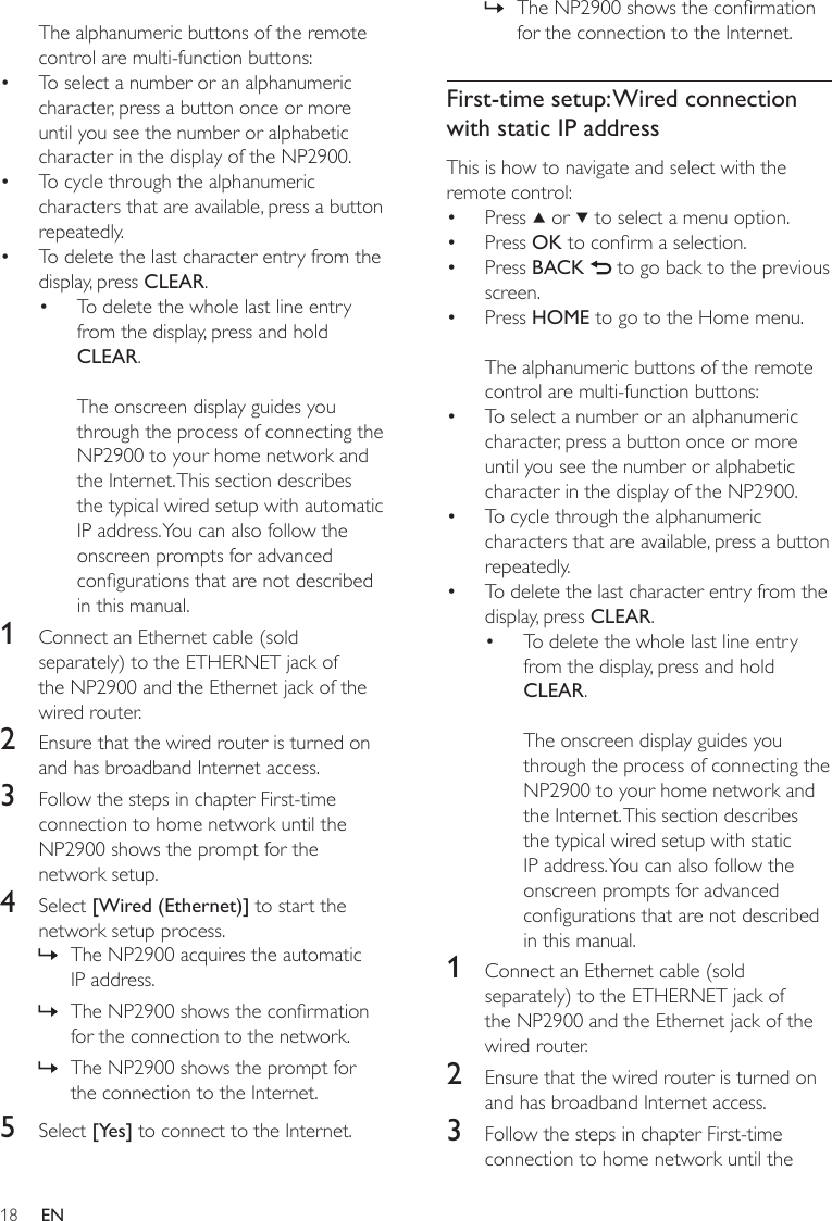 18The NP2900 shows the conrmation for the connection to the Internet.First-time setup: Wired connection with static IP addressThis is how to navigate and select with the remote control:Press   or   to select a menu option.Press OK to conrm a selection.Press BACK   to go back to the previous screen.Press HOME to go to the Home menu.The alphanumeric buttons of the remote control are multi-function buttons:To select a number or an alphanumeric character, press a button once or more until you see the number or alphabetic character in the display of the NP2900.To cycle through the alphanumeric characters that are available, press a button repeatedly.To delete the last character entry from the display, press CLEAR.To delete the whole last line entry from the display, press and hold CLEAR. The onscreen display guides you through the process of connecting the NP2900 to your home network and the Internet. This section describes the typical wired setup with static IP address. You can also follow the onscreen prompts for advanced congurations that are not described in this manual.1  Connect an Ethernet cable (sold separately) to the ETHERNET jack of the NP2900 and the Ethernet jack of the wired router.2  Ensure that the wired router is turned on and has broadband Internet access.3  Follow the steps in chapter First-time connection to home network until the »••••••••The alphanumeric buttons of the remote control are multi-function buttons:To select a number or an alphanumeric character, press a button once or more until you see the number or alphabetic character in the display of the NP2900.To cycle through the alphanumeric characters that are available, press a button repeatedly.To delete the last character entry from the display, press CLEAR.To delete the whole last line entry from the display, press and hold CLEAR. The onscreen display guides you through the process of connecting the NP2900 to your home network and the Internet. This section describes the typical wired setup with automatic IP address. You can also follow the onscreen prompts for advanced congurations that are not described in this manual.1  Connect an Ethernet cable (sold separately) to the ETHERNET jack of the NP2900 and the Ethernet jack of the wired router.2  Ensure that the wired router is turned on and has broadband Internet access.3  Follow the steps in chapter First-time connection to home network until the NP2900 shows the prompt for the network setup.4  Select [Wired (Ethernet)] to start the network setup process.The NP2900 acquires the automatic IP address.The NP2900 shows the conrmation for the connection to the network.The NP2900 shows the prompt for the connection to the Internet.5  Select [Yes] to connect to the Internet.••••»»»EN