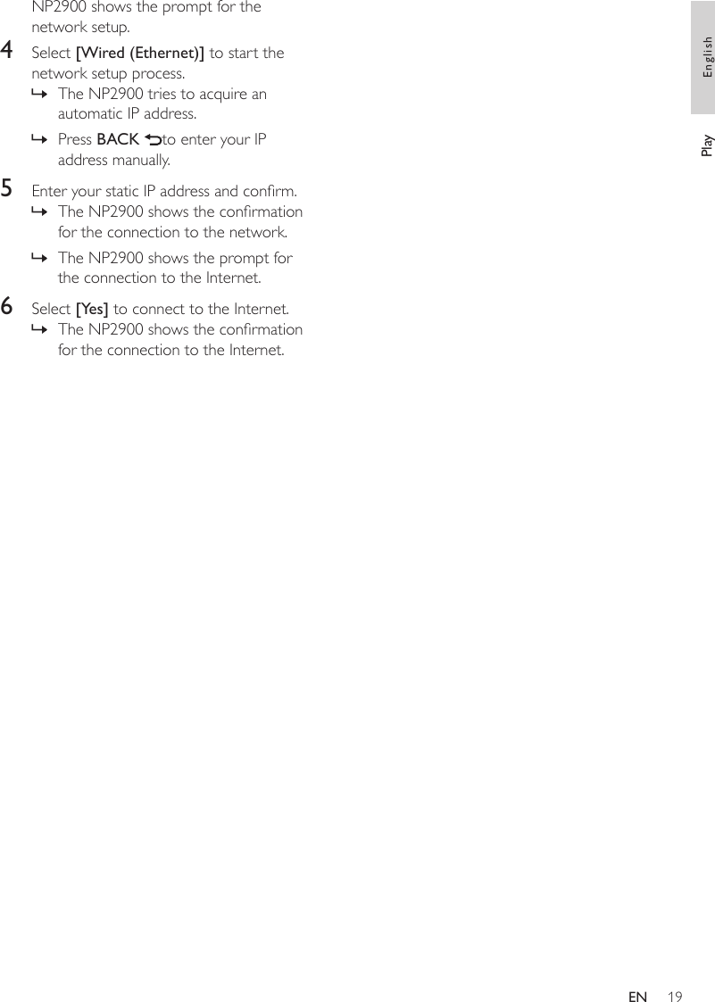 19NP2900 shows the prompt for the network setup.4  Select [Wired (Ethernet)] to start the network setup process.The NP2900 tries to acquire an automatic IP address.Press BACK  to enter your IP address manually.5  Enter your static IP address and conrm.The NP2900 shows the conrmation for the connection to the network.The NP2900 shows the prompt for the connection to the Internet.6  Select [Yes] to connect to the Internet.The NP2900 shows the conrmation for the connection to the Internet.»»»»»Play EnglishEN