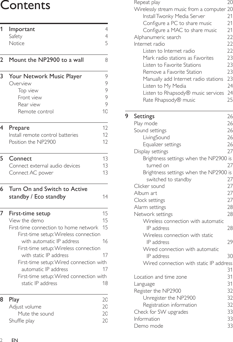 2Repeat play    20Wirelessly stream music from a computer 20Install Twonky Media Server    21Congure a PC to share music    21Congure a MAC to share music    21Alphanumeric search    22Internet radio    22Listen to Internet radio    22Mark radio stations as Favorites    23Listen to Favorite Stations    23Remove a Favorite Station    23Manually add Internet radio stations  23Listen to My Media    24Listen to Rhapsody® music services  24Rate Rhapsody® music    259  Settings    26Play mode    26Sound settings    26LivingSound    26Equalizer settings    26Display settings    27Brightness settings when the NP2900 is turned on    27Brightness settings when the NP2900 is switched to standby    27Clicker sound    27Album art    27Clock settings    27Alarm settings    28Network settings    28Wireless connection with automatic  IP address    28Wireless connection with static  IP address    29Wired connection with automatic  IP address    30Wired connection with static IP address     31Location and time zone    31Language    31Register the NP2900    32Unregister the NP2900    32Registration information    32Check for SW upgrades    33Information    33Demo mode    33Contents1  Important    4Safety    4Notice    52  Mount the NP2900 to a wall    83  Your Network Music Player     9Overview    9Top view    9Front view    9Rear view    9Remote control    104  Prepare    12Install remote control batteries    12Position the NP2900    125  Connect    13Connect external audio devices    13Connect AC power    136  Turn On and Switch to Active standby / Eco standby    147  First-time setup    15View the demo    15First-time connection to home network  15First-time setup: Wireless connection with automatic IP address    16First-time setup: Wireless connection with static IP address    17First-time setup: Wired connection with automatic IP address    17First-time setup: Wired connection with static IP address    188  Play    20Adjust volume    20Mute the sound    20Shufe play    20EN