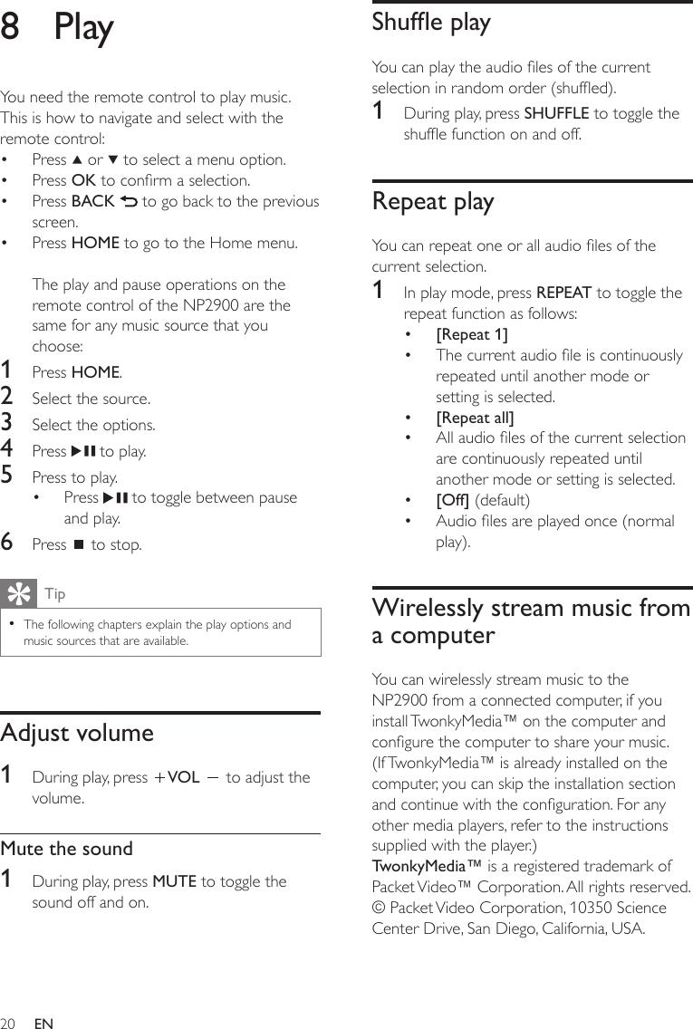 20Shufe playYou can play the audio les of the current selection in random order (shufed).1  During play, press SHUFFLE to toggle the shufe function on and off.Repeat playYou can repeat one or all audio les of the current selection.1  In play mode, press REPEAT to toggle the repeat function as follows:[Repeat 1]The current audio le is continuously repeated until another mode or setting is selected.[Repeat all]All audio les of the current selection are continuously repeated until another mode or setting is selected.[Off] (default)Audio les are played once (normal play).Wirelessly stream music from a computerYou can wirelessly stream music to the NP2900 from a connected computer, if you install TwonkyMedia™ on the computer and congure the computer to share your music. (If TwonkyMedia™ is already installed on the computer, you can skip the installation section and continue with the conguration. For any other media players, refer to the instructions supplied with the player.)TwonkyMedia™ is a registered trademark of Packet Video™ Corporation. All rights reserved. © Packet Video Corporation, 10350 Science Center Drive, San Diego, California, USA.••••••8  PlayYou need the remote control to play music.This is how to navigate and select with the remote control:Press   or   to select a menu option.Press OK to conrm a selection.Press BACK   to go back to the previous screen.Press HOME to go to the Home menu.The play and pause operations on the remote control of the NP2900 are the same for any music source that you choose:1  Press HOME.2  Select the source.3  Select the options.4  Press   to play.5  Press to play.Press   to toggle between pause and play.6  Press   to stop.TipThe following chapters explain the play options and music sources that are available.•Adjust volume1  During play, press  VOL   to adjust the volume.Mute the sound1  During play, press MUTE to toggle the sound off and on.•••••EN