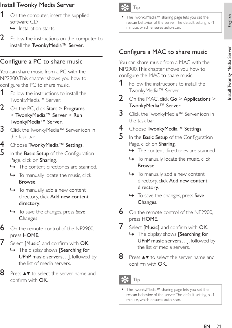 21TipThe TwonkyMedia™ sharing page lets you set the rescan behavior of the server. The default setting is -1 minute, which ensures auto-scan.•Congure a MAC to share musicYou can share music from a MAC with the NP2900. This chapter shows you how to congure the MAC to share music.1  Follow the instructions to install the TwonkyMedia™ Server.2  On the MAC, click Go &gt; Applications &gt; TwonkyMedia™ Server.3  Click the TwonkyMedia™ Server icon in the task bar.4  Choose TwonkyMedia™ Settings.5  In the Basic Setup of the Conguration Page, click on Sharing.The content directories are scanned.To manually locate the music, click Browse.To manually add a new content directory, click Add new content directory.To save the changes, press Save Changes. 6  On the remote control of the NP2900, press HOME.7  Select [Music] and conrm with OK.The display shows [Searching for UPnP music servers…], followed by the list of media servers.8  Press   to select the server name and conrm with OK.TipThe TwonkyMedia™ sharing page lets you set the rescan behavior of the server. The default setting is -1 minute, which ensures auto-scan.•»»»»»Install Twonky Media Server1  On the computer, insert the supplied software CD.Installation starts.2  Follow the instructions on the computer to install the TwonkyMedia™ Server.Congure a PC to share musicYou can share music from a PC with the NP2900. This chapter shows you how to congure the PC to share music.1  Follow the instructions to install the TwonkyMedia™ Server.2  On the PC, click Start &gt; Programs &gt; TwonkyMedia™ Server &gt; Run TwonkyMedia™ Server. 3  Click the TwonkyMedia™ Server icon in the task bar.4  Choose TwonkyMedia™ Settings.5  In the Basic Setup of the Conguration Page, click on Sharing.The content directories are scanned.To manually locate the music, click Browse.To manually add a new content directory, click Add new content directory.To save the changes, press Save Changes. 6  On the remote control of the NP2900, press HOME.7  Select [Music] and conrm with OK.The display shows [Searching for UPnP music servers…], followed by the list of media servers.8  Press   to select the server name and conrm with OK.»»»»»»Install Twonky Media Server EnglishEN