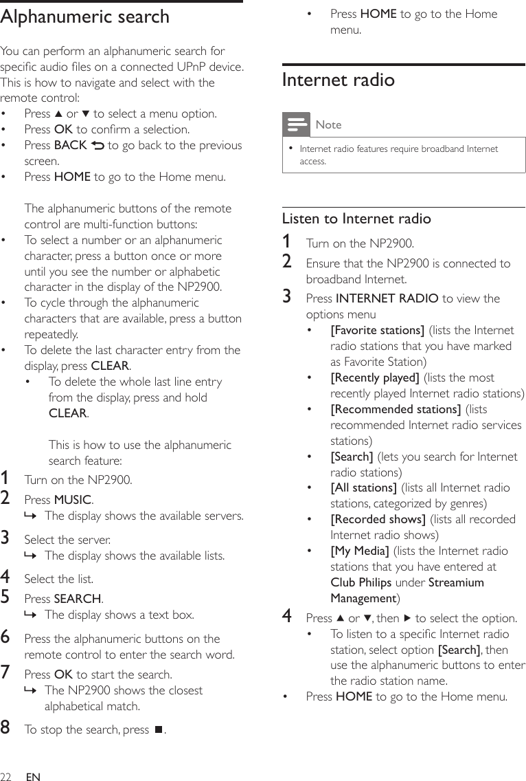 22Press HOME to go to the Home menu.Internet radioNoteInternet radio features require broadband Internet access.•Listen to Internet radio1  Turn on the NP2900.2  Ensure that the NP2900 is connected to broadband Internet.3  Press INTERNET RADIO to view the options menu[Favorite stations] (lists the Internet radio stations that you have marked as Favorite Station)[Recently played] (lists the most recently played Internet radio stations)[Recommended stations] (lists recommended Internet radio services stations)[Search] (lets you search for Internet radio stations)[All stations] (lists all Internet radio stations, categorized by genres)[Recorded shows] (lists all recorded Internet radio shows) [My Media] (lists the Internet radio stations that you have entered at Club Philips under Streamium Management)4  Press   or  , then   to select the option.To listen to a specic Internet radio station, select option [Search], then use the alphanumeric buttons to enter the radio station name.Press HOME to go to the Home menu.••••••••••Alphanumeric searchYou can perform an alphanumeric search for specic audio les on a connected UPnP device.This is how to navigate and select with the remote control:Press   or   to select a menu option.Press OK to conrm a selection.Press BACK   to go back to the previous screen.Press HOME to go to the Home menu.The alphanumeric buttons of the remote control are multi-function buttons:To select a number or an alphanumeric character, press a button once or more until you see the number or alphabetic character in the display of the NP2900.To cycle through the alphanumeric characters that are available, press a button repeatedly.To delete the last character entry from the display, press CLEAR.To delete the whole last line entry from the display, press and hold CLEAR. This is how to use the alphanumeric search feature:1  Turn on the NP2900.2  Press MUSIC.The display shows the available servers.3  Select the server.The display shows the available lists.4  Select the list.5  Press SEARCH.The display shows a text box.6  Press the alphanumeric buttons on the remote control to enter the search word.7  Press OK to start the search.The NP2900 shows the closest alphabetical match.8  To stop the search, press  .••••••••»»»»EN