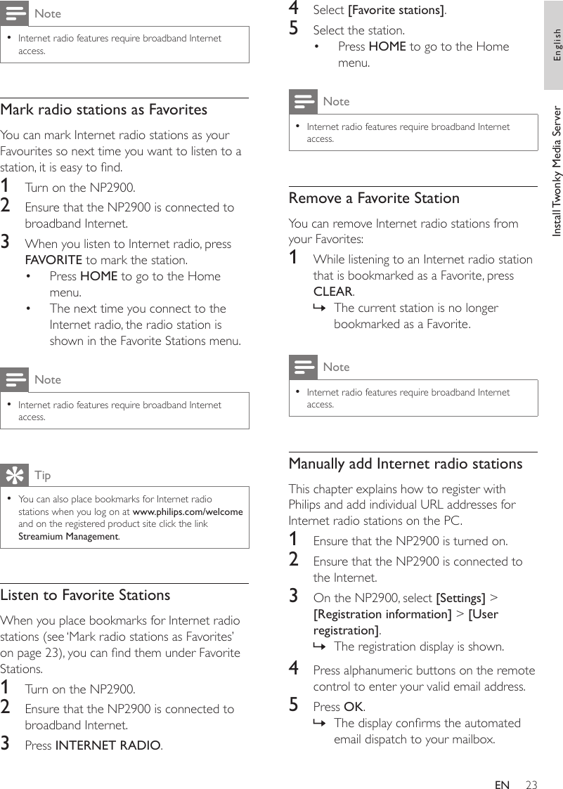 234  Select [Favorite stations]. 5  Select the station.Press HOME to go to the Home menu.NoteInternet radio features require broadband Internet access.•Remove a Favorite StationYou can remove Internet radio stations from your Favorites:1  While listening to an Internet radio station that is bookmarked as a Favorite, press CLEAR.The current station is no longer bookmarked as a Favorite.NoteInternet radio features require broadband Internet access.•Manually add Internet radio stationsThis chapter explains how to register with Philips and add individual URL addresses for Internet radio stations on the PC.1  Ensure that the NP2900 is turned on.2  Ensure that the NP2900 is connected to the Internet.3  On the NP2900, select [Settings] &gt; [Registration information] &gt; [User registration].The registration display is shown.4  Press alphanumeric buttons on the remote control to enter your valid email address.5  Press OK.The display conrms the automated email dispatch to your mailbox.•»»»NoteInternet radio features require broadband Internet access.•Mark radio stations as FavoritesYou can mark Internet radio stations as your Favourites so next time you want to listen to a station, it is easy to nd.1  Turn on the NP2900.2  Ensure that the NP2900 is connected to broadband Internet.3  When you listen to Internet radio, press FAVORITE to mark the station.Press HOME to go to the Home menu.The next time you connect to the Internet radio, the radio station is shown in the Favorite Stations menu.NoteInternet radio features require broadband Internet access.•TipYou can also place bookmarks for Internet radio stations when you log on at www.philips.com/welcome and on the registered product site click the link Streamium Management.•Listen to Favorite StationsWhen you place bookmarks for Internet radio stations (see ‘Mark radio stations as Favorites’ on page 23), you can nd them under Favorite Stations.1  Turn on the NP2900.2  Ensure that the NP2900 is connected to broadband Internet.3  Press INTERNET RADIO.••Install Twonky Media Server EnglishEN
