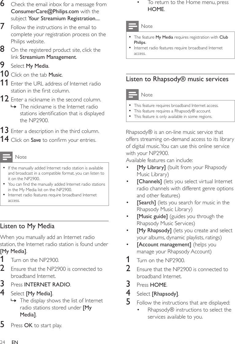 24To return to the Home menu, press HOME.NoteThe feature My Media requires registration with Club Philips.Internet radio features require broadband Internet access.••Listen to Rhapsody® music servicesNoteThis feature requires broadband Internet access.This feature requires a Rhapsody® account.This feature is only available in some regions.•••Rhapsody® is an on-line music service that offers streaming on-demand access to its library of digital music. You can use this online service with your NP2900.Available features can include:[My Library] (built from your Rhapsody Music Library)[Channels] (lets you select virtual Internet radio channels with different genre options and other features)[Search] (lets you search for music in the Rhapsody Music Library)[Music guide] (guides you through the Rhapsody Music Services)[My Rhapsody] (lets you create and select your albums, dynamic playlists, ratings)[Account management] (helps you manage your Rhapsody Account)1  Turn on the NP2900.2  Ensure that the NP2900 is connected to broadband Internet.3  Press HOME.4  Select [Rhapsody].5  Follow the instructions that are displayed:Rhapsody® instructions to select the services available to you.••••••••6  Check the email inbox for a message from ConsumerCare@Philips.com with the subject Your Streamium Registration....7  Follow the instructions in the email to complete your registration process on the Philips website.8  On the registered product site, click the link Streamium Management.9  Select My Media.10 Click on the tab Music.11 Enter the URL address of Internet radio station in the rst column.12 Enter a nickname in the second column.The nickname is the Internet radio stations identication that is displayed the NP2900.13 Enter a description in the third column.14 Click on Save to conrm your entries.NoteIf the manually added Internet radio station is available and broadcast in a compatible format, you can listen to it on the NP2900. You can nd the manually added Internet radio stations in the My Media list on the NP2900.Internet radio features require broadband Internet access.•••Listen to My MediaWhen you manually add an Internet radio station, the Internet radio station is found under [My Media]. 1  Turn on the NP2900.2  Ensure that the NP2900 is connected to broadband Internet.3  Press INTERNET RADIO.4  Select [My Media].The display shows the list of Internet radio stations stored under [My Media].5  Press OK to start play.»»EN