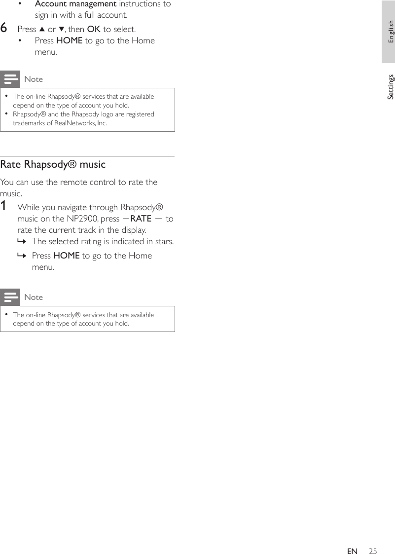 25Account management instructions to sign in with a full account.6  Press   or  , then OK to select.Press HOME to go to the Home menu.NoteThe on-line Rhapsody® services that are available depend on the type of account you hold.Rhapsody® and the Rhapsody logo are registered trademarks of RealNetworks, Inc.••Rate Rhapsody® musicYou can use the remote control to rate the music.1  While you navigate through Rhapsody® music on the NP2900, press  RATE   to rate the current track in the display.The selected rating is indicated in stars.Press HOME to go to the Home menu.NoteThe on-line Rhapsody® services that are available depend on the type of account you hold.•••»»Settings EnglishEN