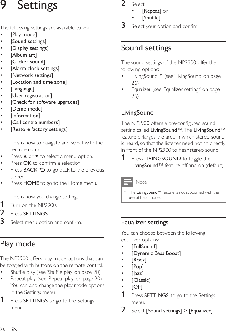 262  Select [Repeat] or[Shufe].3  Select your option and conm.Sound settingsThe sound settings of the NP2900 offer the following options:LivingSound™ (see ‘LivingSound’ on page 26)Equalizer (see ‘Equalizer settings’ on page 26)LivingSoundThe NP2900 offers a pre-congured sound setting called LivingSound™. The LivingSound™ feature enlarges the area in which stereo sound is heard, so that the listener need not sit directly in front of the NP2900 to hear stereo sound. 1  Press LIVINGSOUND to toggle the LivingSound™ feature off and on (default).NoteThe LivingSound™ feature is not supported with the use of headphones.•Equalizer settingsYou can choose between the following equalizer options:[FullSound][Dynamic Bass Boost][Rock][Pop][Jazz][Classic][Off]1  Press SETTINGS, to go to the Settings menu.2  Select [Sound settings] &gt; [Equalizer].•••••••••••9  SettingsThe following settings are available to you:[Play mode][Sound settings][Display settings][Album art][Clicker sound][Alarm clock settings][Network settings][Location and time zone][Language][User registration][Check for software upgrades][Demo mode][Information][Call centre numbers][Restore factory settings]This is how to navigate and select with the remote control:Press   or   to select a menu option.Press OK to conrm a selection.Press BACK   to go back to the previous screen.Press HOME to go to the Home menu.This is how you change settings:1  Turn on the NP2900.2  Press SETTINGS.3  Select menu option and conrm.Play modeThe NP2900 offers play mode options that can be toggled with buttons on the remote control.Shufe play (see ‘Shufe play’ on page 20)Repeat play (see ‘Repeat play’ on page 20)You can also change the play mode options in the Settings menu:1  Press SETTINGS, to go to the Settings menu.•••••••••••••••••••••EN