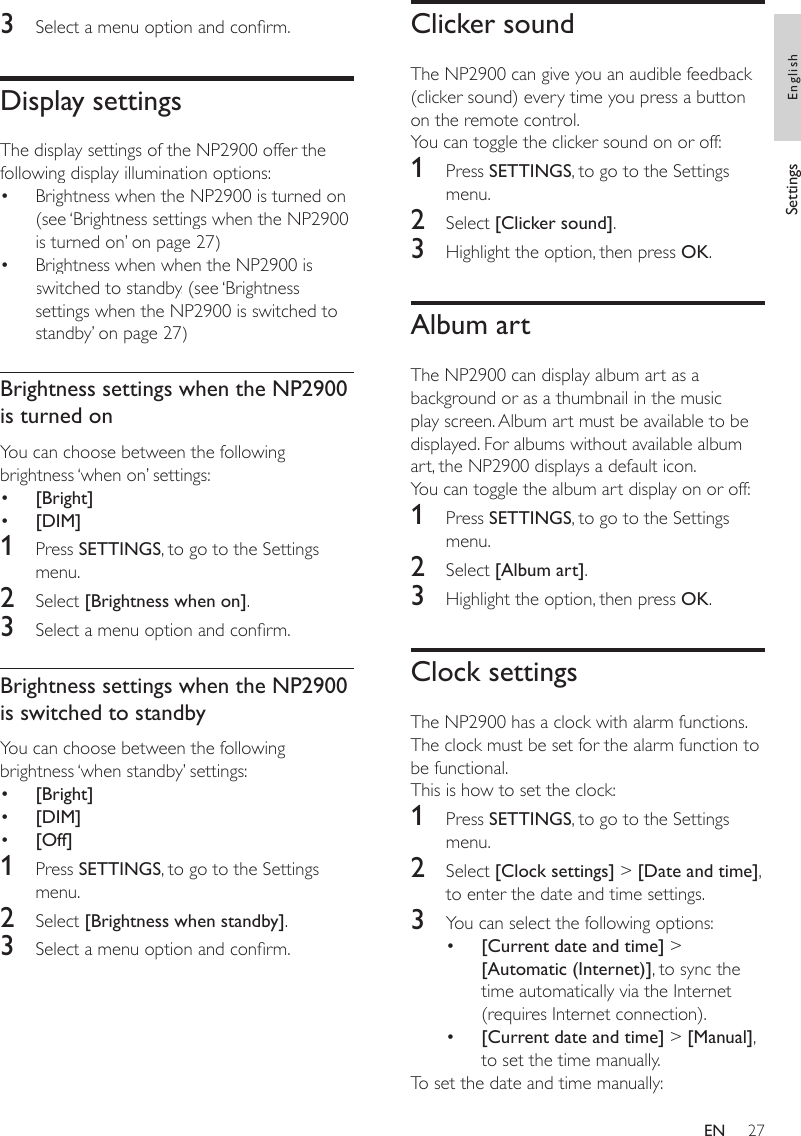 27Clicker soundThe NP2900 can give you an audible feedback (clicker sound) every time you press a button on the remote control. You can toggle the clicker sound on or off:1  Press SETTINGS, to go to the Settings menu.2  Select [Clicker sound].3  Highlight the option, then press OK.Album artThe NP2900 can display album art as a background or as a thumbnail in the music play screen. Album art must be available to be displayed. For albums without available album art, the NP2900 displays a default icon. You can toggle the album art display on or off:1  Press SETTINGS, to go to the Settings menu.2  Select [Album art].3  Highlight the option, then press OK.Clock settingsThe NP2900 has a clock with alarm functions. The clock must be set for the alarm function to be functional. This is how to set the clock:1  Press SETTINGS, to go to the Settings menu.2  Select [Clock settings] &gt; [Date and time], to enter the date and time settings.3  You can select the following options:[Current date and time] &gt; [Automatic (Internet)], to sync the time automatically via the Internet (requires Internet connection).[Current date and time] &gt; [Manual], to set the time manually.To set the date and time manually:••3  Select a menu option and conrm.Display settingsThe display settings of the NP2900 offer the following display illumination options:Brightness when the NP2900 is turned on. (see ‘Brightness settings when the NP2900 is turned on’ on page 27)Brightness when when the NP2900 is switched to standby. (see ‘Brightness settings when the NP2900 is switched to standby’ on page 27)Brightness settings when the NP2900 is turned onYou can choose between the following brightness ‘when on’ settings:[Bright][DIM]1  Press SETTINGS, to go to the Settings menu.2  Select [Brightness when on].3  Select a menu option and conrm.Brightness settings when the NP2900 is switched to standbyYou can choose between the following brightness ‘when standby’ settings:[Bright][DIM][Off]1  Press SETTINGS, to go to the Settings menu.2  Select [Brightness when standby].3  Select a menu option and conrm.•••••••Settings EnglishEN