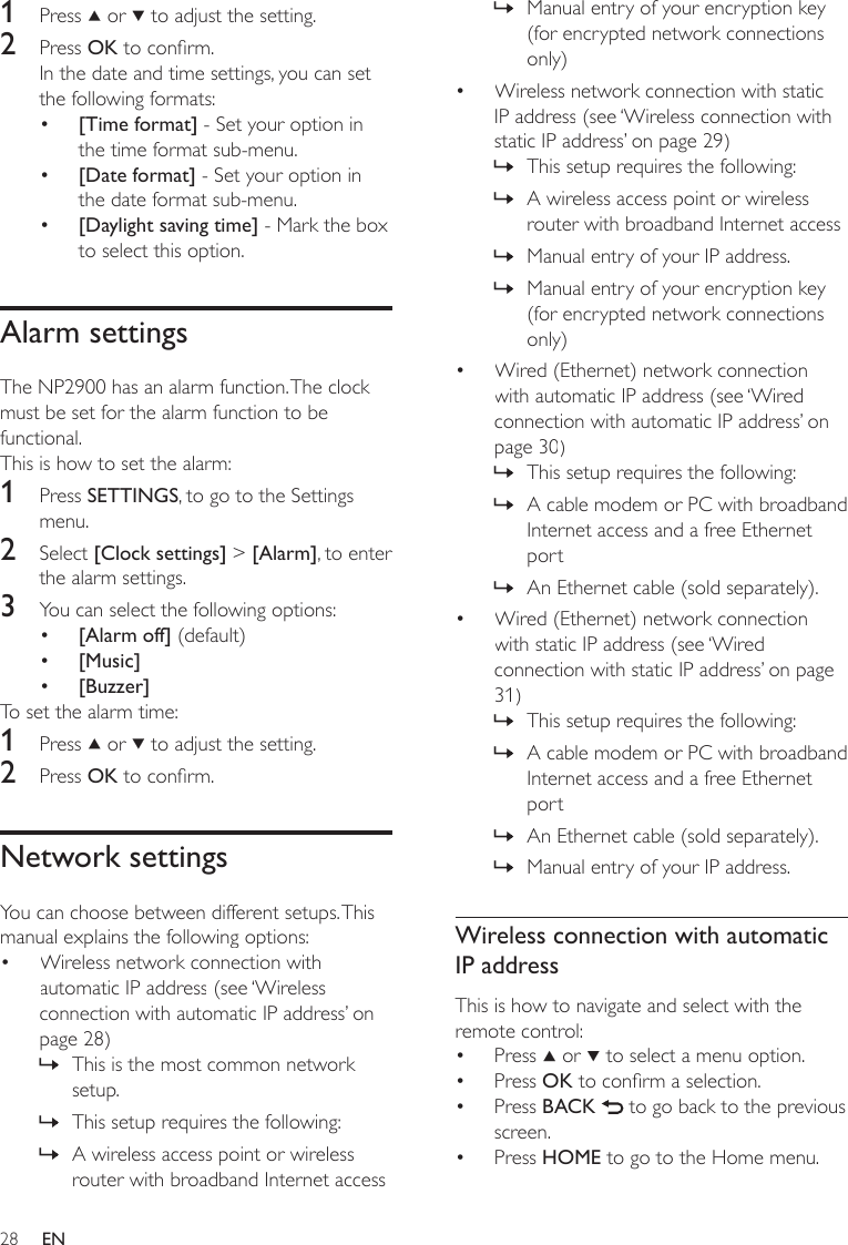 28Manual entry of your encryption key (for encrypted network connections only)Wireless network connection with static IP address (see ‘Wireless connection with static IP address’ on page 29)This setup requires the following:A wireless access point or wireless router with broadband Internet accessManual entry of your IP address.Manual entry of your encryption key (for encrypted network connections only)Wired (Ethernet) network connection with automatic IP address (see ‘Wired connection with automatic IP address’ on page 30)This setup requires the following:A cable modem or PC with broadband Internet access and a free Ethernet portAn Ethernet cable (sold separately).Wired (Ethernet) network connection with static IP address (see ‘Wired connection with static IP address’ on page 31)This setup requires the following:A cable modem or PC with broadband Internet access and a free Ethernet portAn Ethernet cable (sold separately).Manual entry of your IP address.Wireless connection with automatic IP addressThis is how to navigate and select with the remote control:Press   or   to select a menu option.Press OK to conrm a selection.Press BACK   to go back to the previous screen.Press HOME to go to the Home menu.»•»»»»•»»»•»»»»••••1  Press   or   to adjust the setting.2  Press OK to conrm.In the date and time settings, you can set the following formats:[Time format] - Set your option in the time format sub-menu.[Date format] - Set your option in the date format sub-menu. [Daylight saving time] - Mark the box to select this option.Alarm settingsThe NP2900 has an alarm function. The clock must be set for the alarm function to be functional. This is how to set the alarm:1  Press SETTINGS, to go to the Settings menu.2  Select [Clock settings] &gt; [Alarm], to enter the alarm settings.3  You can select the following options:[Alarm off] (default)[Music][Buzzer]To set the alarm time:1  Press   or   to adjust the setting.2  Press OK to conrm.Network settingsYou can choose between different setups. This manual explains the following options:Wireless network connection with automatic IP address (see ‘Wireless connection with automatic IP address’ on page 28)This is the most common network setup.This setup requires the following:A wireless access point or wireless router with broadband Internet access•••••••»»»EN