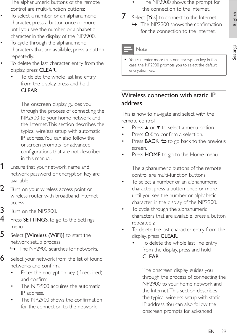 29The NP2900 shows the prompt for the connection to the Internet.7  Select [Yes] to connect to the Internet.The NP2900 shows the conrmation for the connection to the Internet.NoteYou can enter more than one encryption key. In this case, the NP2900 prompts you to select the default encryption key.•Wireless connection with static IP addressThis is how to navigate and select with the remote control:Press   or   to select a menu option.Press OK to conrm a selection.Press BACK   to go back to the previous screen.Press HOME to go to the Home menu.The alphanumeric buttons of the remote control are multi-function buttons:To select a number or an alphanumeric character, press a button once or more until you see the number or alphabetic character in the display of the NP2900.To cycle through the alphanumeric characters that are available, press a button repeatedly.To delete the last character entry from the display, press CLEAR.To delete the whole last line entry from the display, press and hold CLEAR. The onscreen display guides you through the process of connecting the NP2900 to your home network and the Internet. This section describes the typical wireless setup with static IP address. You can also follow the onscreen prompts for advanced •»••••••••The alphanumeric buttons of the remote control are multi-function buttons:To select a number or an alphanumeric character, press a button once or more until you see the number or alphabetic character in the display of the NP2900.To cycle through the alphanumeric characters that are available, press a button repeatedly.To delete the last character entry from the display, press CLEAR.To delete the whole last line entry from the display, press and hold CLEAR. The onscreen display guides you through the process of connecting the NP2900 to your home network and the Internet. This section describes the typical wireless setup with automatic IP address. You can also follow the onscreen prompts for advanced congurations that are not described in this manual.1  Ensure that your network name and network password or encryption key are available.2  Turn on your wireless access point or wireless router with broadband Internet access.3  Turn on the NP2900.4  Press SETTINGS, to go to the Settings menu.5  Select [Wireless (WiFi)] to start the network setup process.The NP2900 searches for networks.6  Select your network from the list of found networks and conrm.Enter the encryption key (if required) and conrm.The NP2900 acquires the automatic IP address.The NP2900 shows the conrmation for the connection to the network.••••»•••Settings EnglishEN