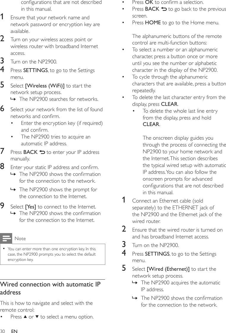 30Press OK to conrm a selection.Press BACK   to go back to the previous screen.Press HOME to go to the Home menu.The alphanumeric buttons of the remote control are multi-function buttons:To select a number or an alphanumeric character, press a button once or more until you see the number or alphabetic character in the display of the NP2900.To cycle through the alphanumeric characters that are available, press a button repeatedly.To delete the last character entry from the display, press CLEAR.To delete the whole last line entry from the display, press and hold CLEAR. The onscreen display guides you through the process of connecting the NP2900 to your home network and the Internet. This section describes the typical wired setup with automatic IP address. You can also follow the onscreen prompts for advanced congurations that are not described in this manual.1  Connect an Ethernet cable (sold separately) to the ETHERNET jack of the NP2900 and the Ethernet jack of the wired router.2  Ensure that the wired router is turned on and has broadband Internet access.3  Turn on the NP2900.4  Press SETTINGS, to go to the Settings menu.5  Select [Wired (Ethernet)] to start the network setup process.The NP2900 acquires the automatic IP address.The NP2900 shows the conrmation for the connection to the network.•••••••»»congurations that are not described in this manual.1  Ensure that your network name and network password or encryption key are available.2  Turn on your wireless access point or wireless router with broadband Internet access.3  Turn on the NP2900.4  Press SETTINGS, to go to the Settings menu.5  Select [Wireless (WiFi)] to start the network setup process.The NP2900 searches for networks.6  Select your network from the list of found networks and conrm.Enter the encryption key (if required) and conrm.The NP2900 tries to acquire an automatic IP address.7  Press BACK   to enter your IP address manually.8  Enter your static IP address and conrm.The NP2900 shows the conrmation for the connection to the network.The NP2900 shows the prompt for the connection to the Internet.9  Select [Yes] to connect to the Internet.The NP2900 shows the conrmation for the connection to the Internet.NoteYou can enter more than one encryption key. In this case, the NP2900 prompts you to select the default encryption key.•Wired connection with automatic IP addressThis is how to navigate and select with the remote control:Press   or   to select a menu option.»••»»»•EN