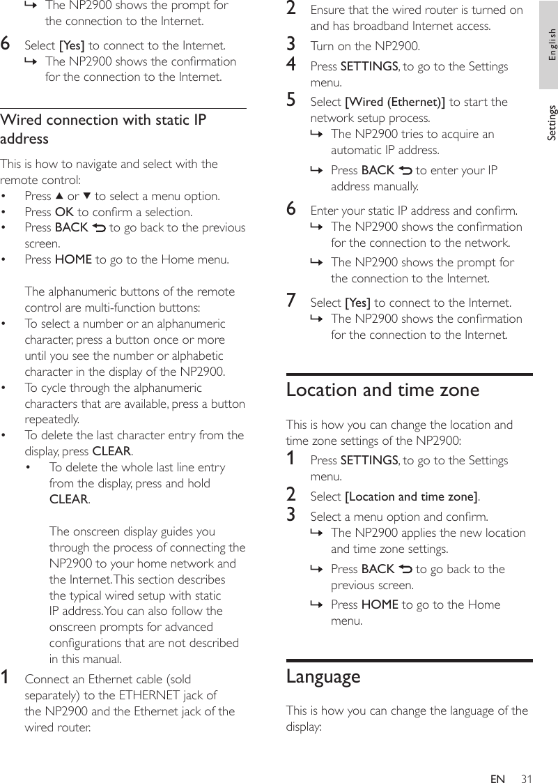 312  Ensure that the wired router is turned on and has broadband Internet access.3  Turn on the NP2900.4  Press SETTINGS, to go to the Settings menu.5  Select [Wired (Ethernet)] to start the network setup process.The NP2900 tries to acquire an automatic IP address.Press BACK   to enter your IP address manually.6  Enter your static IP address and conrm.The NP2900 shows the conrmation for the connection to the network.The NP2900 shows the prompt for the connection to the Internet.7  Select [Yes] to connect to the Internet.The NP2900 shows the conrmation for the connection to the Internet.Location and time zoneThis is how you can change the location and time zone settings of the NP2900:1  Press SETTINGS, to go to the Settings menu.2  Select [Location and time zone].3  Select a menu option and conrm.The NP2900 applies the new location and time zone settings.Press BACK   to go back to the previous screen.Press HOME to go to the Home menu.LanguageThis is how you can change the language of the display:»»»»»»»»The NP2900 shows the prompt for the connection to the Internet.6  Select [Yes] to connect to the Internet.The NP2900 shows the conrmation for the connection to the Internet.Wired connection with static IP addressThis is how to navigate and select with the remote control:Press   or   to select a menu option.Press OK to conrm a selection.Press BACK   to go back to the previous screen.Press HOME to go to the Home menu.The alphanumeric buttons of the remote control are multi-function buttons:To select a number or an alphanumeric character, press a button once or more until you see the number or alphabetic character in the display of the NP2900.To cycle through the alphanumeric characters that are available, press a button repeatedly.To delete the last character entry from the display, press CLEAR.To delete the whole last line entry from the display, press and hold CLEAR. The onscreen display guides you through the process of connecting the NP2900 to your home network and the Internet. This section describes the typical wired setup with static IP address. You can also follow the onscreen prompts for advanced congurations that are not described in this manual.1  Connect an Ethernet cable (sold separately) to the ETHERNET jack of the NP2900 and the Ethernet jack of the wired router.»»••••••••Settings EnglishEN