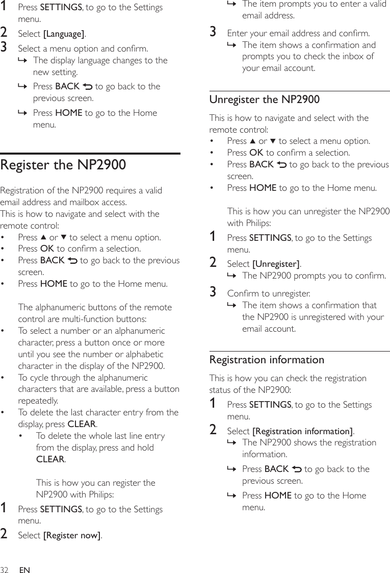 32The item prompts you to enter a valid email address.3  Enter your email address and conrm.The item shows a conrmation and prompts you to check the inbox of your email account.Unregister the NP2900This is how to navigate and select with the remote control:Press   or   to select a menu option.Press OK to conrm a selection.Press BACK   to go back to the previous screen.Press HOME to go to the Home menu.This is how you can unregister the NP2900 with Philips:1  Press SETTINGS, to go to the Settings menu.2  Select [Unregister].The NP2900 prompts you to conrm.3  Conrm to unregister.The item shows a conrmation that the NP2900 is unregistered with your email account.Registration informationThis is how you can check the registration status of the NP2900:1  Press SETTINGS, to go to the Settings menu.2  Select [Registration information].The NP2900 shows the registration information.Press BACK   to go back to the previous screen.Press HOME to go to the Home menu.»»••••»»»»»1  Press SETTINGS, to go to the Settings menu.2  Select [Language].3  Select a menu option and conrm.The display language changes to the new setting.Press BACK   to go back to the previous screen.Press HOME to go to the Home menu.Register the NP2900Registration of the NP2900 requires a valid email address and mailbox access.This is how to navigate and select with the remote control:Press   or   to select a menu option.Press OK to conrm a selection.Press BACK   to go back to the previous screen.Press HOME to go to the Home menu.The alphanumeric buttons of the remote control are multi-function buttons:To select a number or an alphanumeric character, press a button once or more until you see the number or alphabetic character in the display of the NP2900.To cycle through the alphanumeric characters that are available, press a button repeatedly.To delete the last character entry from the display, press CLEAR.To delete the whole last line entry from the display, press and hold CLEAR. This is how you can register the NP2900 with Philips:1  Press SETTINGS, to go to the Settings menu.2  Select [Register now].»»»••••••••EN