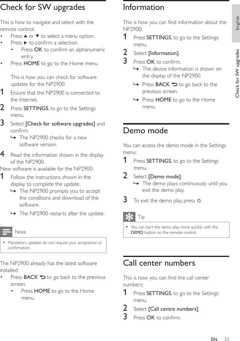 33InformationThis is how you can nd information about the NP2900:1  Press SETTINGS, to go to the Settings menu.2  Select [Information].3  Press OK to conrm.The device information is shown on the display of the NP2900.Press BACK   to go back to the previous screen.Press HOME to go to the Home menu.Demo modeYou can access the demo mode in the Settings menu:1  Press SETTINGS, to go to the Settings menu.2  Select [Demo mode].The demo plays continuously until you exit the demo play.3  To exit the demo play, press  .TipYou can start the demo play more quickly with the DEMO button on the remote control.•Call center numbersThis is how you can nd the call center numbers:1  Press SETTINGS, to go to the Settings menu.2  Select [Call centre numbers].3  Press OK to conrm.»»»»Check for SW upgradesThis is how to navigate and select with the remote control:Press   or   to select a menu option.Press   to conrm a selection.Press OK to conrm an alphanumeric entry.Press HOME to go to the Home menu.This is how you can check for software updates for the NP2900:1  Ensure that the NP2900 is connected to the Internet.2  Press SETTINGS, to go to the Settings menu.3  Select [Check for software upgrades] and conrm.The NP2900 checks for a new software version.4  Read the information shown in the display of the NP2900.New software is available for the NP2900:1  Follow the instructions shown in the display to complete the update.The NP2900 prompts you to accept the conditions and download of the software.The NP2900 restarts after the update.NoteMandatory updates do not require your acceptance or conrmation.•The NP2900 already has the latest software installed:Press BACK   to go back to the previous screen.Press HOME to go to the Home menu.••••»»»••Check for SW upgrades EnglishEN