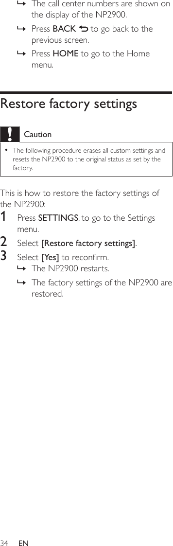 34The call center numbers are shown on the display of the NP2900.Press BACK   to go back to the previous screen.Press HOME to go to the Home menu.Restore factory settingsCautionThe following procedure erases all custom settings and resets the NP2900 to the original status as set by the factory.•This is how to restore the factory settings of the NP2900:1  Press SETTINGS, to go to the Settings menu.2  Select [Restore factory settings].3  Select [Yes] to reconrm.The NP2900 restarts.The factory settings of the NP2900 are restored.»»»»»EN