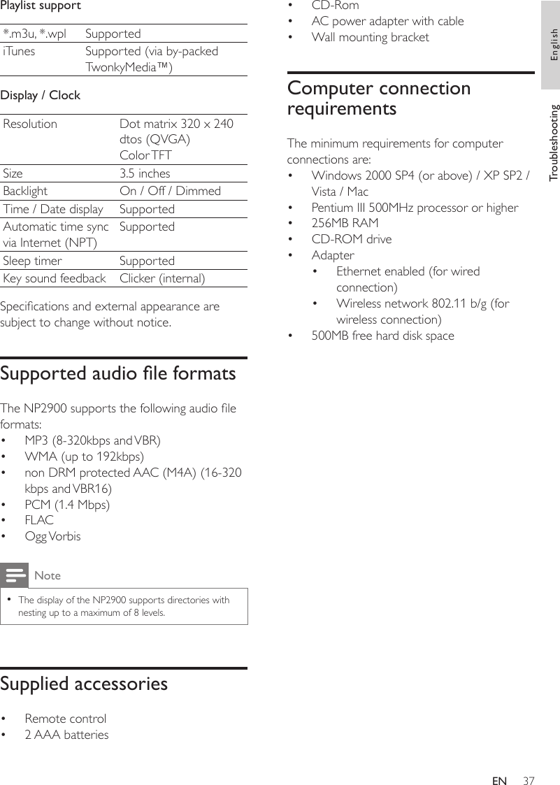 37CD-RomAC power adapter with cableWall mounting bracketComputer connection requirementsThe minimum requirements for computer connections are:Windows 2000 SP4 (or above) / XP SP2 / Vista / MacPentium III 500MHz processor or higher256MB RAMCD-ROM driveAdapterEthernet enabled (for wired connection)Wireless network 802.11 b/g (for wireless connection)500MB free hard disk space•••••••••••Playlist support*.m3u, *.wpl SupportediTunes Supported (via by-packed TwonkyMedia™)Display / ClockResolution Dot matrix 320 x 240 dtos (QVGA)Color TFTSize 3.5 inchesBacklight On / Off / DimmedTime / Date display SupportedAutomatic time sync via Internet (NPT)SupportedSleep timer SupportedKey sound feedback Clicker (internal)Specications and external appearance are subject to change without notice.Supported audio le formatsThe NP2900 supports the following audio le formats:MP3 (8-320kbps and VBR)WMA (up to 192kbps)non DRM protected AAC (M4A) (16-320 kbps and VBR16)PCM (1.4 Mbps)FLACOgg VorbisNoteThe display of the NP2900 supports directories with nesting up to a maximum of 8 levels.•Supplied accessoriesRemote control2 AAA batteries••••••••Troubleshooting EnglishEN