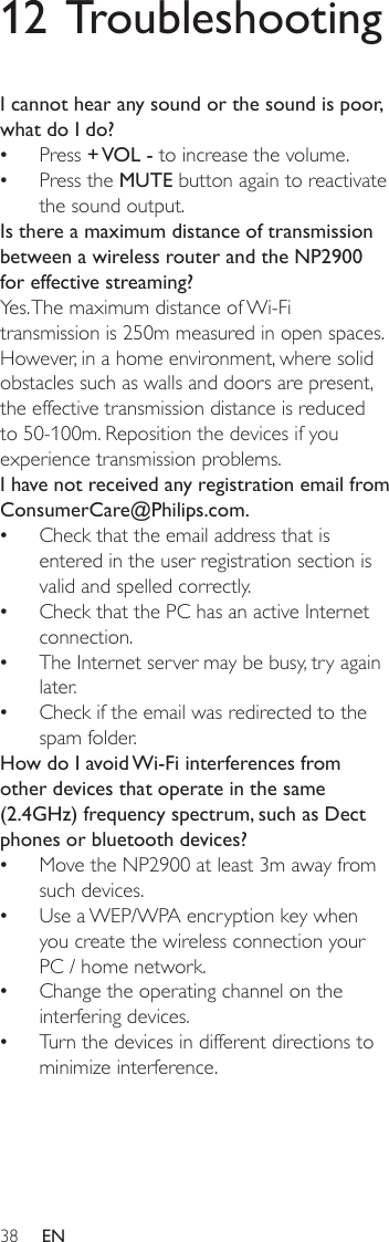 3812 TroubleshootingI cannot hear any sound or the sound is poor, what do I do?Press + VOL - to increase the volume.Press the MUTE button again to reactivate the sound output.Is there a maximum distance of transmission between a wireless router and the NP2900 for effective streaming?Yes. The maximum distance of Wi-Fi transmission is 250m measured in open spaces. However, in a home environment, where solid obstacles such as walls and doors are present, the effective transmission distance is reduced to 50-100m. Reposition the devices if you experience transmission problems.I have not received any registration email from ConsumerCare@Philips.com.Check that the email address that is entered in the user registration section is valid and spelled correctly.Check that the PC has an active Internet connection.The Internet server may be busy, try again later.Check if the email was redirected to the spam folder.How do I avoid Wi-Fi interferences from other devices that operate in the same (2.4GHz) frequency spectrum, such as Dect phones or bluetooth devices?Move the NP2900 at least 3m away from such devices.Use a WEP/WPA encryption key when you create the wireless connection your PC / home network.Change the operating channel on the interfering devices.Turn the devices in different directions to minimize interference.••••••••••EN