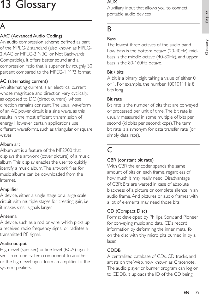 39AUXAuxiliary input that allows you to connect portable audio devices.BBassThe lowest three octaves of the audio band. Low bass is the bottom octave (20-40Hz), mid-bass is the middle octave (40-80Hz), and upper bass is the 80-160Hz octave. Bit / bitsA bit is a binary digit, taking a value of either 0 or 1. For example, the number 10010111 is 8 bits long.Bit rateBit rate is the number of bits that are conveyed or processed per unit of time. The bit rate is usually measured in some multiple of bits per second (kilobits per second: kbps). The term bit rate is a synonym for data transfer rate (or simply data rate). CCBR (constant bit rate)With CBR the encoder spends the same amount of bits on each frame, regardless of how much it may really need. Disadvantage of CBR: Bits are wasted in case of absolute blackness of a picture or complete silence in an audio frame. And pictures or audio frames with a lot of elements may need those bits. CD (Compact Disc)Format developed by Phillips, Sony, and Pioneer for conveying music and data. CDs record information by deforming the inner metal foil on the disc with tiny micro pits burned in by a laser.CDDBA centralized database of CDs, CD tracks, and artists on the Web, now known as Gracenote. The audio player or burner program can log on to CDDB. It uploads the ID of the CD being 13 GlossaryAAAC (Advanced Audio Coding)An audio compression scheme dened as part of the MPEG-2 standard (also known as MPEG-2 AAC or MPEG-2 NBC, or Not Backwards Compatible). It offers better sound and a compression ratio that is superior by roughly 30 percent compared to the MPEG-1 MP3 format.AC (alternating current)An alternating current is an electrical current whose magnitude and direction vary cyclically, as opposed to DC (direct current), whose direction remains constant. The usual waveform of an AC power circuit is a sine wave, as this results in the most efcient transmission of energy. However certain applications use different waveforms, such as triangular or square waves.Album artAlbum art is a feature of the NP2900 that displays the artwork (cover picture) of a music album. This display enables the user to quickly identify a music album. The artwork les for music albums can be downloaded from the Internet.AmplierA device, either a single stage or a large scale circuit with multiple stages for creating gain, i.e. it makes small signals larger.AntennaA device, such as a rod or wire, which picks up a received radio frequency signal or radiates a transmitted RF signal.Audio outputHigh-level (speaker) or line-level (RCA) signals sent from one system component to another; or the high-level signal from an amplier to the system speakers.Glossary EnglishEN