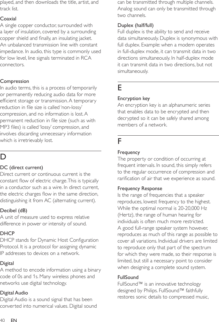 40can be transmitted through multiple channels. Analog sound can only be transmitted through two channels.Duplex (half/full)Full duplex is the ability to send and receive data simultaneously. Duplex is synonymous with full duplex. Example: when a modem operates in full-duplex mode, it can transmit data in two directions simultaneously. In half-duplex mode it can transmit data in two directions, but not simultaneously.EEncryption keyAn encryption key is an alphanumeric series that enables data to be encrypted and then decrypted so it can be safely shared among members of a network.FFrequencyThe property or condition of occurring at frequent intervals. In sound, this simply refers to the regular occurrence of compression and rarication of air that we experience as sound. Frequency ResponseIs the range of frequencies that a speaker reproduces, lowest frequency to the highest. While the optimal normal is 20-20,000 Hz (Hertz), the range of human hearing for individuals is often much more restricted. A good full-range speaker system however, reproduces as much of this range as possible to cover all variations. Individual drivers are limited to reproduce only that part of the spectrum for which they were made, so their response is limited, but still a necessary point to consider when designing a complete sound system.FullSoundFullSound™ is an innovative technology designed by Philips. FullSound™ faithfully restores sonic details to compressed music, played, and then downloads the title, artist, and track list.CoaxialA single copper conductor, surrounded with a layer of insulation, covered by a surrounding copper shield and nally, an insulating jacket. An unbalanced transmission line with constant impedance. In audio, this type is commonly used for low level, line signals terminated in RCA connectors.CompressionIn audio terms, this is a process of temporarily or permanently reducing audio data for more efcient storage or transmission. A temporary reduction in le size is called ‘non-lossy’ compression, and no information is lost. A permanent reduction in le size (such as with MP3 les) is called ‘lossy’ compression, and involves discarding unnecessary information which is irretrievably lost.DDC (direct current)Direct current or continuous current is the constant ow of electric charge. This is typically in a conductor such as a wire. In direct current, the electric charges ow in the same direction, distinguishing it from AC (alternating current).Decibel (dB)A unit of measure used to express relative difference in power or intensity of sound.DHCPDHCP stands for Dynamic Host Conguration Protocol. It is a protocol for assigning dynamic IP addresses to devices on a network. DigitalA method to encode information using a binary code of 0s and 1s. Many wireless phones and networks use digital technology.Digital AudioDigital Audio is a sound signal that has been converted into numerical values. Digital sound EN