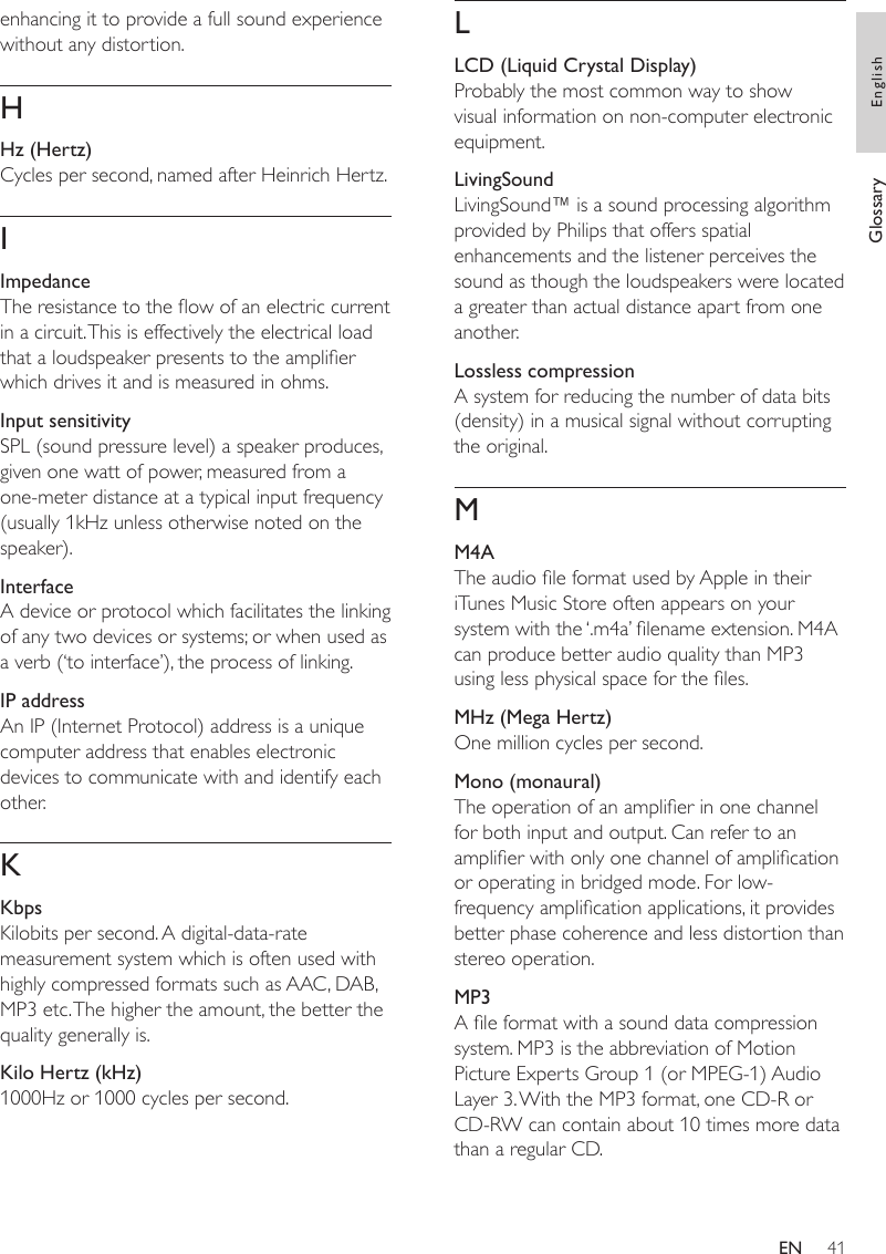 41LLCD (Liquid Crystal Display)Probably the most common way to show visual information on non-computer electronic equipment.LivingSoundLivingSound™ is a sound processing algorithm provided by Philips that offers spatial enhancements and the listener perceives the sound as though the loudspeakers were located a greater than actual distance apart from one another.Lossless compressionA system for reducing the number of data bits (density) in a musical signal without corrupting the original.MM4AThe audio le format used by Apple in their iTunes Music Store often appears on your system with the ‘.m4a’ lename extension. M4A can produce better audio quality than MP3 using less physical space for the les.MHz (Mega Hertz)One million cycles per second.Mono (monaural)The operation of an amplier in one channel for both input and output. Can refer to an amplier with only one channel of amplication or operating in bridged mode. For low-frequency amplication applications, it provides better phase coherence and less distortion than stereo operation.MP3A le format with a sound data compression system. MP3 is the abbreviation of Motion Picture Experts Group 1 (or MPEG-1) Audio Layer 3. With the MP3 format, one CD-R or CD-RW can contain about 10 times more data than a regular CD. enhancing it to provide a full sound experience without any distortion. HHz (Hertz)Cycles per second, named after Heinrich Hertz.IImpedanceThe resistance to the ow of an electric current in a circuit. This is effectively the electrical load that a loudspeaker presents to the amplier which drives it and is measured in ohms.Input sensitivitySPL (sound pressure level) a speaker produces, given one watt of power, measured from a one-meter distance at a typical input frequency (usually 1kHz unless otherwise noted on the speaker). InterfaceA device or protocol which facilitates the linking of any two devices or systems; or when used as a verb (‘to interface’), the process of linking.IP addressAn IP (Internet Protocol) address is a unique computer address that enables electronic devices to communicate with and identify each other.KKbpsKilobits per second. A digital-data-rate measurement system which is often used with highly compressed formats such as AAC, DAB, MP3 etc. The higher the amount, the better the quality generally is.Kilo Hertz (kHz)1000Hz or 1000 cycles per second.Glossary EnglishEN