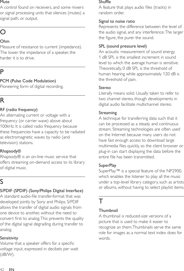 42ShufeA feature that plays audio les (tracks) in random order.Signal to noise ratioRepresents the difference between the level of the audio signal, and any interference. The larger the gure, the purer the sound.SPL (sound pressure level)An acoustic measurement of sound energy. 1 dB SPL is the smallest increment in sound level to which the average human is sensitive. Theoretically, 0 dB SPL is the threshold of human hearing while approximately 120 dB is the threshold of pain.StereoLiterally means solid. Usually taken to refer to two channel stereo, though developments in digital audio facilitate multichannel stereo.StreamingA technique for transferring data such that it can be processed as a steady and continuous stream. Streaming technologies are often used on the Internet because many users do not have fast enough access to download large multimedia les quickly, so the client browser or plug-in can start displaying the data before the entire le has been transmitted.SuperPlaySuperPlay™ is a special feature of the NP2900, which enables the listener to play all the music under a top-level library category, such as artists or albums, without having to select playlist items. TThumbnailA thumbnail is reduced-size versions of a picture that is used to make it easier to recognize an them. Thumbnails serve the same role for images as a normal text index does for words.MuteA control found on receivers, and some mixers or signal processing units that silences (mutes) a signal path, or output.OOhmMeasure of resistance to current (impedance). The lower the impedance of a speaker, the harder it is to drive.PPCM (Pulse Code Modulation)Pioneering form of digital recording.RRF (radio frequency)An alternating current or voltage with a frequency (or carrier wave) above about 100kHz. It is called radio frequency because these frequencies have a capacity to be radiated as electromagnetic waves by radio (and television) stations.Rhapsody®Rhapsody® is an on-line music service that offers streaming on-demand access to its library of digital music. SS/PDIF (SPDIF) (Sony/Philips Digital Interface)A standard audio-le transfer-format that was developed jointly by Sony and Philips. S/PDIF allows the transfer of digital audio signals from one device to another, without the need to convert rst to analog. This prevents the quality of the digital signal degrading during transfer to analog.SensitivityVolume that a speaker offers for a specic voltage input, expressed in decibels per watt (dB/W).EN
