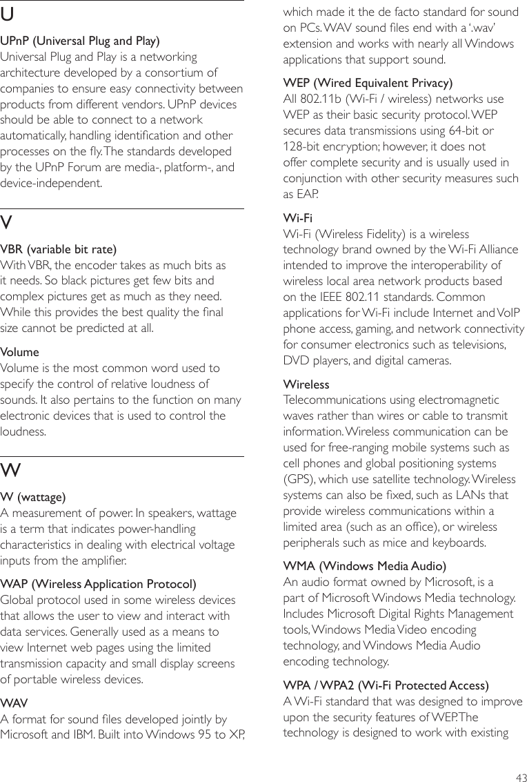 43which made it the de facto standard for sound on PCs. WAV sound les end with a ‘.wav’ extension and works with nearly all Windows applications that support sound. WEP (Wired Equivalent Privacy)All 802.11b (Wi-Fi / wireless) networks use WEP as their basic security protocol. WEP secures data transmissions using 64-bit or 128-bit encryption; however, it does not offer complete security and is usually used in conjunction with other security measures such as EAP.Wi-FiWi-Fi (Wireless Fidelity) is a wireless technology brand owned by the Wi-Fi Alliance intended to improve the interoperability of wireless local area network products based on the IEEE 802.11 standards. Common applications for Wi-Fi include Internet and VoIP phone access, gaming, and network connectivity for consumer electronics such as televisions, DVD players, and digital cameras.WirelessTelecommunications using electromagnetic waves rather than wires or cable to transmit information. Wireless communication can be used for free-ranging mobile systems such as cell phones and global positioning systems (GPS), which use satellite technology. Wireless systems can also be xed, such as LANs that provide wireless communications within a limited area (such as an ofce), or wireless peripherals such as mice and keyboards.WMA (Windows Media Audio)An audio format owned by Microsoft, is a part of Microsoft Windows Media technology. Includes Microsoft Digital Rights Management tools, Windows Media Video encoding technology, and Windows Media Audio encoding technology. WPA / WPA2 (Wi-Fi Protected Access)A Wi-Fi standard that was designed to improve upon the security features of WEP. The technology is designed to work with existing UUPnP (Universal Plug and Play)Universal Plug and Play is a networking architecture developed by a consortium of companies to ensure easy connectivity between products from different vendors. UPnP devices should be able to connect to a network automatically, handling identication and other processes on the y. The standards developed by the UPnP Forum are media-, platform-, and device-independent.VVBR (variable bit rate)With VBR, the encoder takes as much bits as it needs. So black pictures get few bits and complex pictures get as much as they need. While this provides the best quality the nal size cannot be predicted at all.VolumeVolume is the most common word used to specify the control of relative loudness of sounds. It also pertains to the function on many electronic devices that is used to control the loudness.WW (wattage)A measurement of power. In speakers, wattage is a term that indicates power-handling characteristics in dealing with electrical voltage inputs from the amplier. WAP (Wireless Application Protocol)Global protocol used in some wireless devices that allows the user to view and interact with data services. Generally used as a means to view Internet web pages using the limited transmission capacity and small display screens of portable wireless devices.WAVA format for sound les developed jointly by Microsoft and IBM. Built into Windows 95 to XP, 
