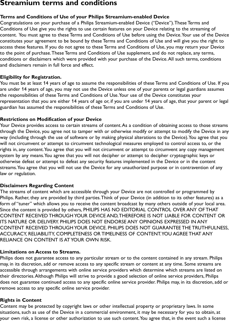 Streamium terms and conditionsTerms and Conditions of Use of your Philips Streamium-enabled DeviceCongratulations on your purchase of a Philips Streamium-enabled Device (“Device”).These Terms andConditions of Use give you the rights to use certain features on your Device relating to the streaming ofcontent. You must agree to these Terms and Conditions of Use before using the Device.Your use of the Deviceconstitutes your agreement to be bound by these Terms and Conditions of Use and will give you the right toaccess these features. If you do not agree to these Terms and Conditions of Use, you may return your Deviceto the point of purchase.These Terms and Conditions of Use supplement, and do not replace, any terms,conditions or disclaimers which were provided with your purchase of the Device.All such terms, conditionsand disclaimers remain in full force and effect.Eligibility for Registration.You must be at least 14 years of age to assume the responsibilities of these Terms and Conditions of Use. If youare under 14 years of age, you may not use the Device unless one of your parents or legal guardians assumesthe responsibilities of these Terms and Conditions of Use.Your use of the Device constitutes yourrepresentation that you are either 14 years of age or, if you are under 14 years of age, that your parent or legalguardian has assumed the responsibilities of these Terms and Conditions of Use.Restrictions on Modification of your DeviceYour Device provides access to certain streams of content.As a condition of obtaining access to those streamsthrough the Device, you agree not to tamper with or otherwise modify or attempt to modify the Device in anyway (including through the use of software or by making physical alterations to the Device).You agree that youwill not circumvent or attempt to circumvent technological measures employed to control access to, or therights in, any content.You agree that you will not circumvent or attempt to circumvent any copy managementsystem by any means.You agree that you will not decipher or attempt to decipher cryptographic keys orotherwise defeat or attempt to defeat any security features implemented in the Device or in the contentstreams.You agree that you will not use the Device for any unauthorized purpose or in contravention of anylaw or regulation.Disclaimers Regarding ContentThe streams of content which are accessible through your Device are not controlled or programmed byPhilips. Rather, they are provided by third parties.Think of your Device (in addition to its other features) as aform of “tuner” which allows you to receive the content broadcast by many others outside of your local area.Since the content is provided by others, PHILIPS HAS NO EDITORIAL CONTROL OVER ANY OF THATCONTENT RECEIVED THROUGH YOUR DEVICE AND,THEREFORE IS NOT LIABLE FOR CONTENT ORITS NATURE OR DELIVERY. PHILIPS DOES NOT ENDORSE ANY OPINIONS EXPRESSED IN ANYCONTENT RECEIVED THROUGH YOUR DEVICE. PHILIPS DOES NOT GUARANTEE THE TRUTHFULNESS,ACCURACY, RELIABILITY, COMPLETENESS OR TIMELINESS OF CONTENT.YOU AGREE THAT ANYRELIANCE ON CONTENT IS AT YOUR OWN RISK.Limitations on Access to Streams.Philips does not guarantee access to any particular stream or to the content contained in any stream. Philipsmay, in its discretion, add or remove access to any specific stream or content at any time. Some streams areaccessible through arrangements with online service providers which determine which streams are listed ontheir directories.Although Philips will strive to provide a good selection of online service providers, Philipsdoes not guarantee continued access to any specific online service provider. Philips may, in its discretion, add orremove access to any specific online service provider.Rights in ContentContent may be protected by copyright laws or other intellectual property or proprietary laws. In somesituations, such as use of the Device in a commercial environment, it may be necessary for you to obtain, atyour own risk, a license or other authorization to use such content.You agree that, in the event such a license