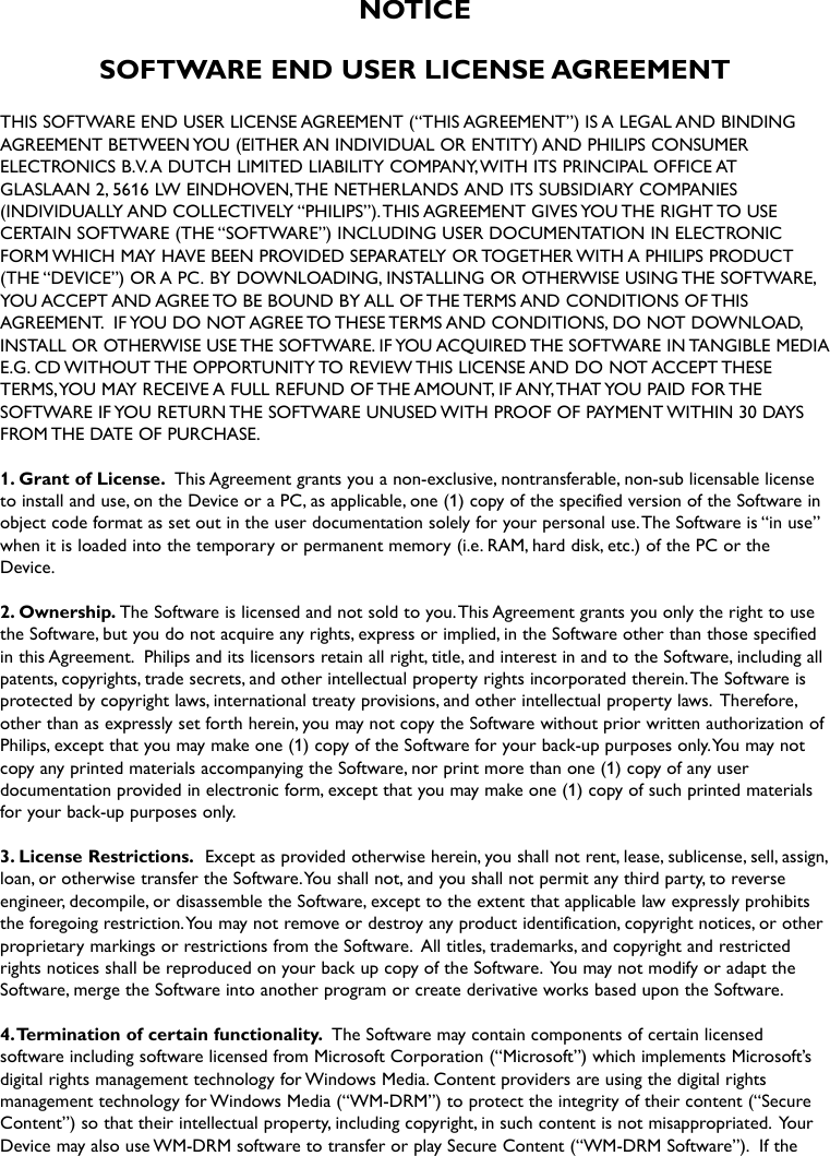 NOTICESOFTWARE END USER LICENSE AGREEMENTTHIS SOFTWARE END USER LICENSE AGREEMENT (“THIS AGREEMENT”) IS A LEGAL AND BINDINGAGREEMENT BETWEEN YOU (EITHER AN INDIVIDUAL OR ENTITY) AND PHILIPS CONSUMERELECTRONICS B.V.A DUTCH LIMITED LIABILITY COMPANY,WITH ITS PRINCIPAL OFFICE ATGLASLAAN 2, 5616 LW EINDHOVEN,THE NETHERLANDS AND ITS SUBSIDIARY COMPANIES(INDIVIDUALLY AND COLLECTIVELY “PHILIPS”).THIS AGREEMENT GIVES YOU THE RIGHT TO USECERTAIN SOFTWARE (THE “SOFTWARE”) INCLUDING USER DOCUMENTATION IN ELECTRONICFORM WHICH MAY HAVE BEEN PROVIDED SEPARATELY OR TOGETHER WITH A PHILIPS PRODUCT(THE “DEVICE”) OR A PC. BY DOWNLOADING, INSTALLING OR OTHERWISE USING THE SOFTWARE,YOU ACCEPT AND AGREE TO BE BOUND BY ALL OF THE TERMS AND CONDITIONS OF THISAGREEMENT. IF YOU DO NOT AGREE TO THESE TERMS AND CONDITIONS, DO NOT DOWNLOAD,INSTALL OR OTHERWISE USE THE SOFTWARE. IF YOU ACQUIRED THE SOFTWARE IN TANGIBLE MEDIAE.G. CD WITHOUT THE OPPORTUNITY TO REVIEW THIS LICENSE AND DO NOT ACCEPT THESETERMS,YOU MAY RECEIVE A FULL REFUND OF THE AMOUNT, IF ANY,THAT YOU PAID FOR THESOFTWARE IF YOU RETURN THE SOFTWARE UNUSED WITH PROOF OF PAYMENT WITHIN 30 DAYSFROM THE DATE OF PURCHASE.1. Grant of License. This Agreement grants you a non-exclusive, nontransferable, non-sub licensable licenseto install and use, on the Device or a PC, as applicable, one (1) copy of the specified version of the Software inobject code format as set out in the user documentation solely for your personal use.The Software is “in use”when it is loaded into the temporary or permanent memory (i.e. RAM, hard disk, etc.) of the PC or theDevice.2. Ownership. The Software is licensed and not sold to you.This Agreement grants you only the right to usethe Software, but you do not acquire any rights, express or implied, in the Software other than those specifiedin this Agreement. Philips and its licensors retain all right, title, and interest in and to the Software, including allpatents, copyrights, trade secrets, and other intellectual property rights incorporated therein.The Software isprotected by copyright laws, international treaty provisions, and other intellectual property laws. Therefore,other than as expressly set forth herein, you may not copy the Software without prior written authorization ofPhilips, except that you may make one (1) copy of the Software for your back-up purposes only.You may notcopy any printed materials accompanying the Software, nor print more than one (1) copy of any userdocumentation provided in electronic form, except that you may make one (1) copy of such printed materialsfor your back-up purposes only.3. License Restrictions. Except as provided otherwise herein, you shall not rent, lease, sublicense, sell, assign,loan, or otherwise transfer the Software.You shall not, and you shall not permit any third party, to reverseengineer, decompile, or disassemble the Software, except to the extent that applicable law expressly prohibitsthe foregoing restriction.You may not remove or destroy any product identification, copyright notices, or otherproprietary markings or restrictions from the Software. All titles, trademarks, and copyright and restrictedrights notices shall be reproduced on your back up copy of the Software. You may not modify or adapt theSoftware, merge the Software into another program or create derivative works based upon the Software.4.Termination of certain functionality. The Software may contain components of certain licensedsoftware including software licensed from Microsoft Corporation (“Microsoft”) which implements Microsoft’sdigital rights management technology for Windows Media. Content providers are using the digital rightsmanagement technology for Windows Media (“WM-DRM”) to protect the integrity of their content (“SecureContent”) so that their intellectual property, including copyright, in such content is not misappropriated. YourDevice may also use WM-DRM software to transfer or play Secure Content (“WM-DRM Software”). If the