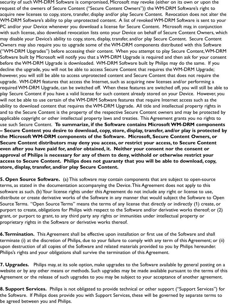 security of such WM-DRM Software is compromised, Microsoft may revoke (either on its own or upon therequest of the owners of Secure Content (“Secure Content Owners”)) the WM-DRM Software’s right toacquire new licenses to copy, store, transfer, display and/or play Secure Content. Revocation does not alter theWM-DRM Software’s ability to play unprotected content. A list of revoked WM-DRM Software is sent to yourPC and/or your Device whenever you download a license for Secure Content. Microsoft may, in conjunctionwith such license, also download revocation lists onto your Device on behalf of Secure Content Owners, whichmay disable your Device’s ability to copy, store, display, transfer, and/or play Secure Content. Secure ContentOwners may also require you to upgrade some of the WM-DRM components distributed with this Software(“WM-DRM Upgrades”) before accessing their content. When you attempt to play Secure Content,WM-DRMSoftware built by Microsoft will notify you that a WM-DRM Upgrade is required and then ask for your consentbefore the WM-DRM Upgrade is downloaded. WM-DRM Software built by Philips may do the same. If youdecline the upgrade, you will not be able to access Secure Content that requires the WM-DRM Upgrade;however, you will still be able to access unprotected content and Secure Content that does not require theupgrade. WM-DRM features that access the Internet, such as acquiring new licenses and/or performing arequired WM-DRM Upgrade, can be switched off. When these features are switched off, you will still be able toplay Secure Content if you have a valid license for such content already stored on your Device. However, youwill not be able to use certain of the WM-DRM Software features that require Internet access such as theability to download content that requires the WM-DRM Upgrade. All title and intellectual property rights inand to the Secure Content is the property of the respective Secure Content owners and may be protected byapplicable copyright or other intellectual property laws and treaties. This Agreement grants you no rights touse such Secure Content. To summarize, if the Software contains Microsoft WM-DRM components– Secure Content you desire to download, copy, store, display, transfer, and/or play is protected bythe Microsoft WM-DRM components of the Software. Microsoft, Secure Content Owners, orSecure Content distributors may deny you access, or restrict your access, to Secure Contenteven after you have paid for, and/or obtained, it. Neither your consent nor the consent orapproval of Philips is necessary for any of them to deny, withhold or otherwise restrict youraccess to Secure Content. Philips does not guaranty that you will be able to download, copy,store, display, transfer, and/or play Secure Content.5. Open Source Software. (a) This software may contain components that are subject to open-sourceterms, as stated in the documentation accompanying the Device.This Agreement does not apply to thissoftware as such. (b) Your license rights under this Agreement do not include any right or license to use,distribute or create derivative works of the Software in any manner that would subject the Software to OpenSource Terms. “Open Source Terms” means the terms of any license that directly or indirectly (1) create, orpurport to create, obligations for Philips with respect to the Software and/or derivative works thereof; or (2)grant, or purport to grant, to any third party any rights or immunities under intellectual property orproprietary rights in the Software or derivative works thereof.6.Termination. This Agreement shall be effective upon installation or first use of the Software and shallterminate (i) at the discretion of Philips, due to your failure to comply with any term of this Agreement; or (ii)upon destruction of all copies of the Software and related materials provided to you by Philips hereunder.Philips’s rights and your obligations shall survive the termination of this Agreement.7. Upgrades. Philips may, at its sole option, make upgrades to the Software available by general posting on awebsite or by any other means or methods. Such upgrades may be made available pursuant to the terms of thisAgreement or the release of such upgrades to you may be subject to your acceptance of another agreement.8. Support Services. Philips is not obligated to provide technical or other support (“Support Services”) forthe Software. If Philips does provide you with Support Services, these will be governed by separate terms tobe agreed between you and Philips.