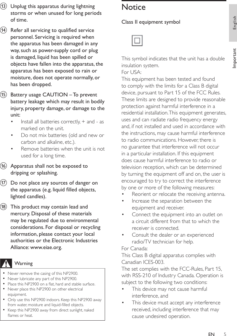5NoticeClass II equipment symbol  This symbol indicates that the unit has a double insulation system.For USA: This equipment has been tested and found to comply with the limits for a Class B digital device, pursuant to Part 15 of the FCC Rules. These limits are designed to provide reasonable protection against harmful interference in a residential installation. This equipment generates, uses and can radiate radio frequency energy and, if not installed and used in accordance with the instructions, may cause harmful interference to radio communications. However, there is no guarantee that interference will not occur in a particular installation. If this equipment does cause harmful interference to radio or television reception, which can be determined by turning the equipment off and on, the user is encouraged to try to correct the interference by one or more of the following measures:Reorient or relocate the receiving antenna.Increase the separation between the equipment and receiver.Connect the equipment into an outlet on a circuit different from that to which the receiver is connected. Consult the dealer or an experienced radio/TV technician for help.For Canada: This Class B digital apparatus complies with Canadian ICES-003.The set complies with the FCC-Rules, Part 15, with RSS-210 of Industry Canada. Operation is subject to the following two conditions:This device may not cause harmful interference, andThis device must accept any interference received, including interference that may cause undesired operation.••••••m  Unplug this apparatus during lightning storms or when unused for long periods of time. n  Refer all servicing to qualied service personnel. Servicing is required when the apparatus has been damaged in any way, such as power-supply cord or plug is damaged, liquid has been spilled or objects have fallen into the apparatus, the apparatus has been exposed to rain or moisture, does not operate normally, or has been dropped.o  Battery usage CAUTION – To prevent battery leakage which may result in bodily injury, property damage, or damage to the unit: Install all batteries correctly, + and - as marked on the unit. Do not mix batteries (old and new or carbon and alkaline, etc.).Remove batteries when the unit is not used for a long time.p  Apparatus shall not be exposed to dripping or splashing. q  Do not place any sources of danger on the apparatus (e.g. liquid lled objects, lighted candles). r  This product may contain lead and mercury. Disposal of these materials may be regulated due to environmental considerations. For disposal or recycling information, please contact your local authorities or the Electronic Industries Alliance: www.eiae.org.WarningNever remove the casing of this NP2900. Never lubricate any part of this NP2900.Place this NP2900 on a at, hard and stable surface.Never place this NP2900 on other electrical equipment.Only use this NP2900 indoors. Keep this NP2900 away from water, moisture and liquid-lled objects.Keep this NP2900 away from direct sunlight, naked ames or heat. •••••••••Important EnglishEN