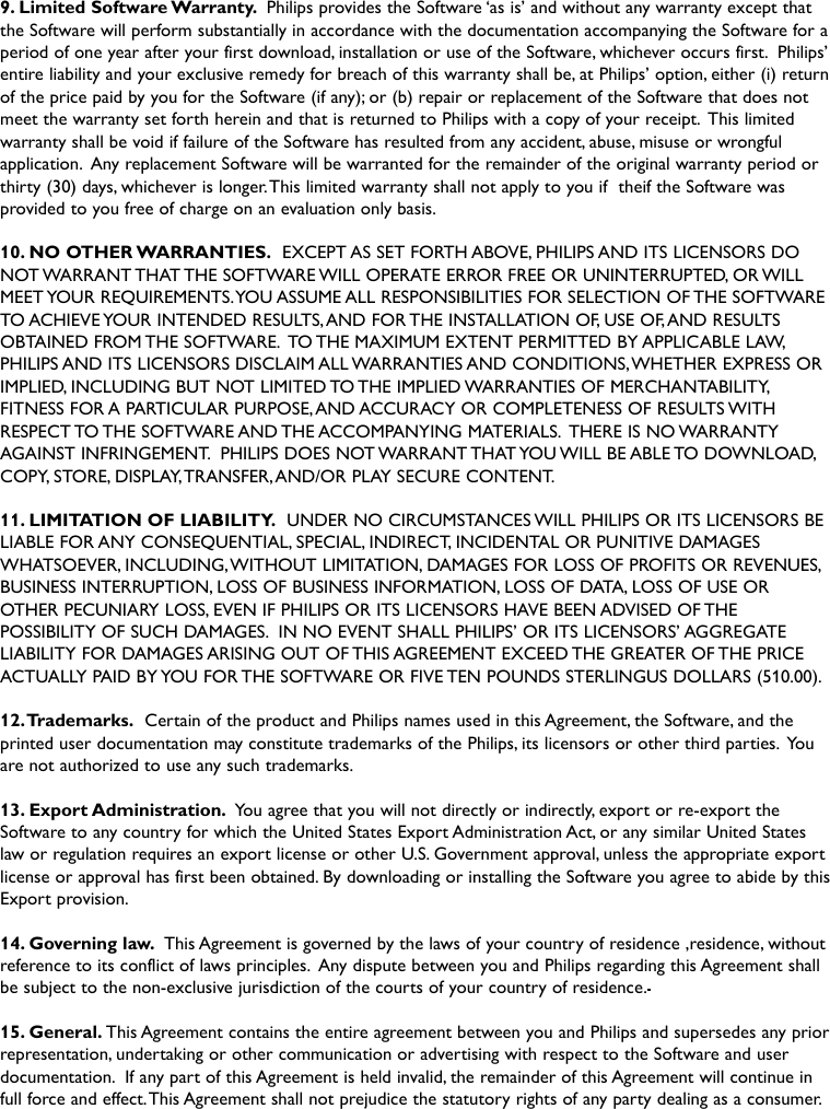 9. Limited Software Warranty. Philips provides the Software ‘as is’ and without any warranty except thatthe Software will perform substantially in accordance with the documentation accompanying the Software for aperiod of one year after your first download, installation or use of the Software, whichever occurs first. Philips’entire liability and your exclusive remedy for breach of this warranty shall be, at Philips’ option, either (i) returnof the price paid by you for the Software (if any); or (b) repair or replacement of the Software that does notmeet the warranty set forth herein and that is returned to Philips with a copy of your receipt. This limitedwarranty shall be void if failure of the Software has resulted from any accident, abuse, misuse or wrongfulapplication. Any replacement Software will be warranted for the remainder of the original warranty period orthirty (30) days, whichever is longer.This limited warranty shall not apply to you if  theif the Software wasprovided to you free of charge on an evaluation only basis.10. NO OTHER WARRANTIES. EXCEPT AS SET FORTH ABOVE, PHILIPS AND ITS LICENSORS DONOT WARRANT THAT THE SOFTWARE WILL OPERATE ERROR FREE OR UNINTERRUPTED, OR WILLMEET YOUR REQUIREMENTS.YOU ASSUME ALL RESPONSIBILITIES FOR SELECTION OF THE SOFTWARETO ACHIEVE YOUR INTENDED RESULTS,AND FOR THE INSTALLATION OF, USE OF,AND RESULTSOBTAINED FROM THE SOFTWARE. TO THE MAXIMUM EXTENT PERMITTED BY APPLICABLE LAW,PHILIPS AND ITS LICENSORS DISCLAIM ALL WARRANTIES AND CONDITIONS,WHETHER EXPRESS ORIMPLIED, INCLUDING BUT NOT LIMITED TO THE IMPLIED WARRANTIES OF MERCHANTABILITY,FITNESS FOR A PARTICULAR PURPOSE,AND ACCURACY OR COMPLETENESS OF RESULTS WITHRESPECT TO THE SOFTWARE AND THE ACCOMPANYING MATERIALS. THERE IS NO WARRANTYAGAINST INFRINGEMENT. PHILIPS DOES NOT WARRANT THAT YOU WILL BE ABLE TO DOWNLOAD,COPY, STORE, DISPLAY,TRANSFER,AND/OR PLAY SECURE CONTENT.11. LIMITATION OF LIABILITY. UNDER NO CIRCUMSTANCES WILL PHILIPS OR ITS LICENSORS BELIABLE FOR ANY CONSEQUENTIAL, SPECIAL, INDIRECT, INCIDENTAL OR PUNITIVE DAMAGESWHATSOEVER, INCLUDING,WITHOUT LIMITATION, DAMAGES FOR LOSS OF PROFITS OR REVENUES,BUSINESS INTERRUPTION, LOSS OF BUSINESS INFORMATION, LOSS OF DATA, LOSS OF USE OROTHER PECUNIARY LOSS, EVEN IF PHILIPS OR ITS LICENSORS HAVE BEEN ADVISED OF THEPOSSIBILITY OF SUCH DAMAGES. IN NO EVENT SHALL PHILIPS’ OR ITS LICENSORS’ AGGREGATELIABILITY FOR DAMAGES ARISING OUT OF THIS AGREEMENT EXCEED THE GREATER OF THE PRICEACTUALLY PAID BY YOU FOR THE SOFTWARE OR FIVE TEN POUNDS STERLINGUS DOLLARS (510.00).12.Trademarks. Certain of the product and Philips names used in this Agreement, the Software, and theprinted user documentation may constitute trademarks of the Philips, its licensors or other third parties. Youare not authorized to use any such trademarks.13. Export Administration. You agree that you will not directly or indirectly, export or re-export theSoftware to any country for which the United States Export Administration Act, or any similar United Stateslaw or regulation requires an export license or other U.S. Government approval, unless the appropriate exportlicense or approval has first been obtained. By downloading or installing the Software you agree to abide by thisExport provision.14. Governing law. This Agreement is governed by the laws of your country of residence ,residence, withoutreference to its conflict of laws principles. Any dispute between you and Philips regarding this Agreement shallbe subject to the non-exclusive jurisdiction of the courts of your country of residence.15. General. This Agreement contains the entire agreement between you and Philips and supersedes any priorrepresentation, undertaking or other communication or advertising with respect to the Software and userdocumentation. If any part of this Agreement is held invalid, the remainder of this Agreement will continue infull force and effect.This Agreement shall not prejudice the statutory rights of any party dealing as a consumer.