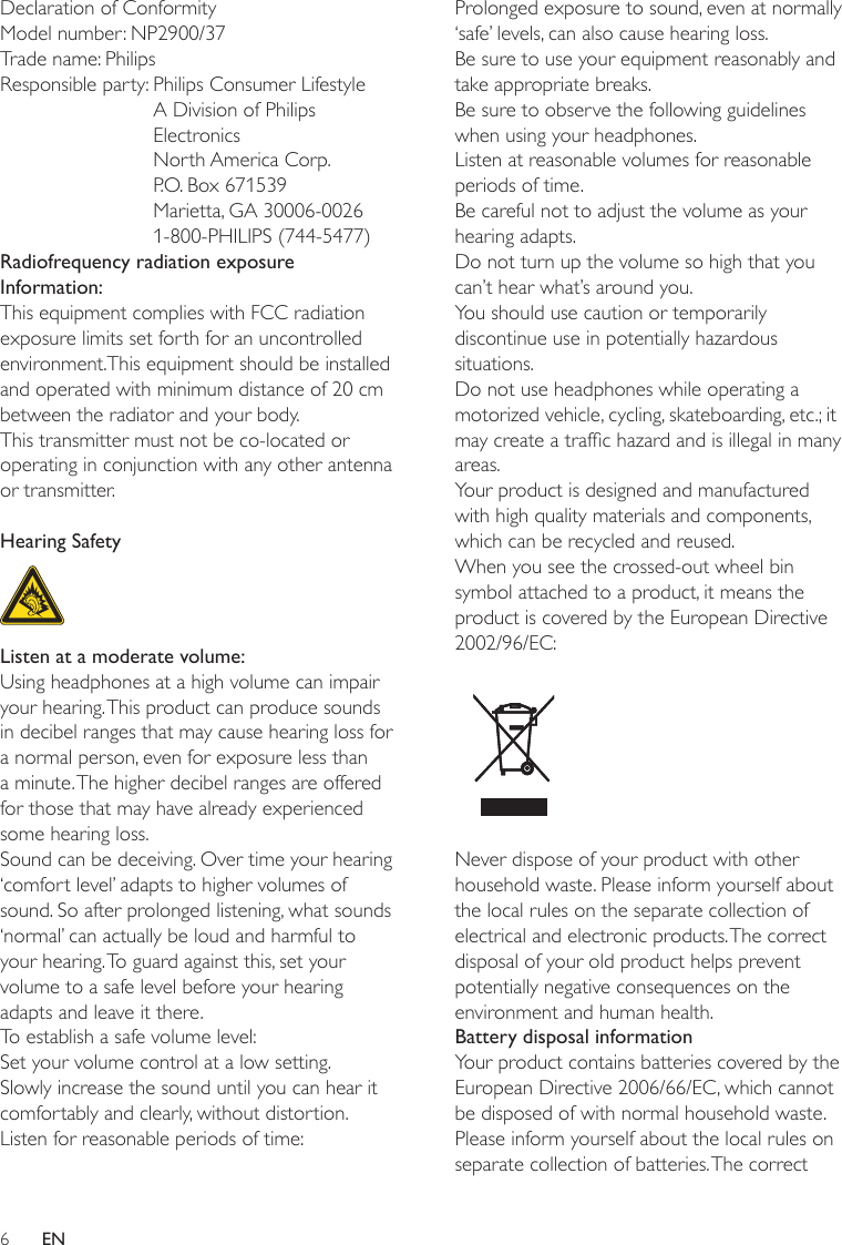 6Prolonged exposure to sound, even at normally ‘safe’ levels, can also cause hearing loss.Be sure to use your equipment reasonably and take appropriate breaks.Be sure to observe the following guidelines when using your headphones.Listen at reasonable volumes for reasonable periods of time.Be careful not to adjust the volume as your hearing adapts.Do not turn up the volume so high that you can’t hear what’s around you.You should use caution or temporarily discontinue use in potentially hazardous situations.Do not use headphones while operating a motorized vehicle, cycling, skateboarding, etc.; it may create a trafc hazard and is illegal in many areas.Your product is designed and manufactured with high quality materials and components, which can be recycled and reused.When you see the crossed-out wheel bin symbol attached to a product, it means the product is covered by the European Directive 2002/96/EC: Never dispose of your product with other household waste. Please inform yourself about the local rules on the separate collection of electrical and electronic products. The correct disposal of your old product helps prevent potentially negative consequences on the environment and human health.Battery disposal informationYour product contains batteries covered by the European Directive 2006/66/EC, which cannot be disposed of with normal household waste.Please inform yourself about the local rules on separate collection of batteries. The correct Declaration of ConformityModel number: NP2900/37Trade name: PhilipsResponsible party:  Philips Consumer Lifestyle A Division of Philips Electronics North America Corp. P.O. Box 671539 Marietta, GA 30006-0026 1-800-PHILIPS (744-5477)Radiofrequency radiation exposure Information:This equipment complies with FCC radiation exposure limits set forth for an uncontrolled environment.This equipment should be installed and operated with minimum distance of 20 cm between the radiator and your body.This transmitter must not be co-located or operating in conjunction with any other antenna or transmitter.Hearing Safety  Listen at a moderate volume:Using headphones at a high volume can impair your hearing. This product can produce sounds in decibel ranges that may cause hearing loss for a normal person, even for exposure less than a minute. The higher decibel ranges are offered for those that may have already experienced some hearing loss.Sound can be deceiving. Over time your hearing ‘comfort level’ adapts to higher volumes of sound. So after prolonged listening, what sounds ‘normal’ can actually be loud and harmful to your hearing. To guard against this, set your volume to a safe level before your hearing adapts and leave it there.To establish a safe volume level:Set your volume control at a low setting.Slowly increase the sound until you can hear it comfortably and clearly, without distortion.Listen for reasonable periods of time:EN