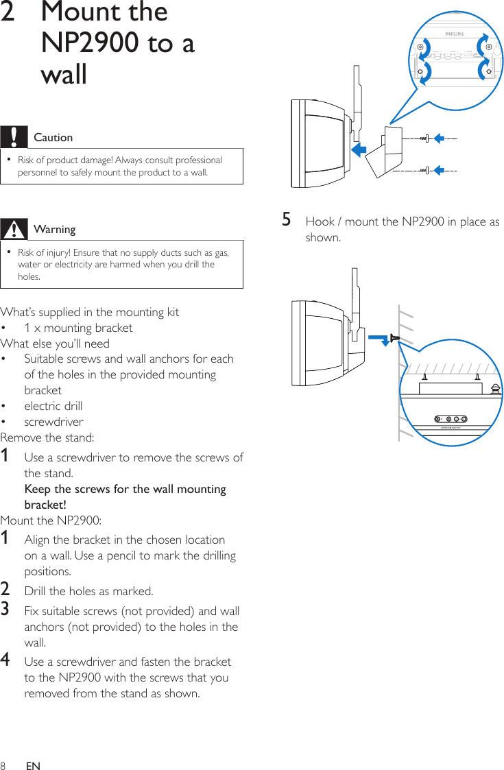 8 5  Hook / mount the NP2900 in place as shown. 2  Mount the NP2900 to a wallCautionRisk of product damage! Always consult professional personnel to safely mount the product to a wall.•WarningRisk of injury! Ensure that no supply ducts such as gas, water or electricity are harmed when you drill the holes.•What’s supplied in the mounting kit1 x mounting bracketWhat else you’ll need Suitable screws and wall anchors for each of the holes in the provided mounting bracketelectric drillscrewdriverRemove the stand:1  Use a screwdriver to remove the screws of the stand.Keep the screws for the wall mounting bracket!Mount the NP2900:1  Align the bracket in the chosen location on a wall. Use a pencil to mark the drilling positions.2  Drill the holes as marked.3  Fix suitable screws (not provided) and wall anchors (not provided) to the holes in the wall.4  Use a screwdriver and fasten the bracket to the NP2900 with the screws that you removed from the stand as shown.••••EN