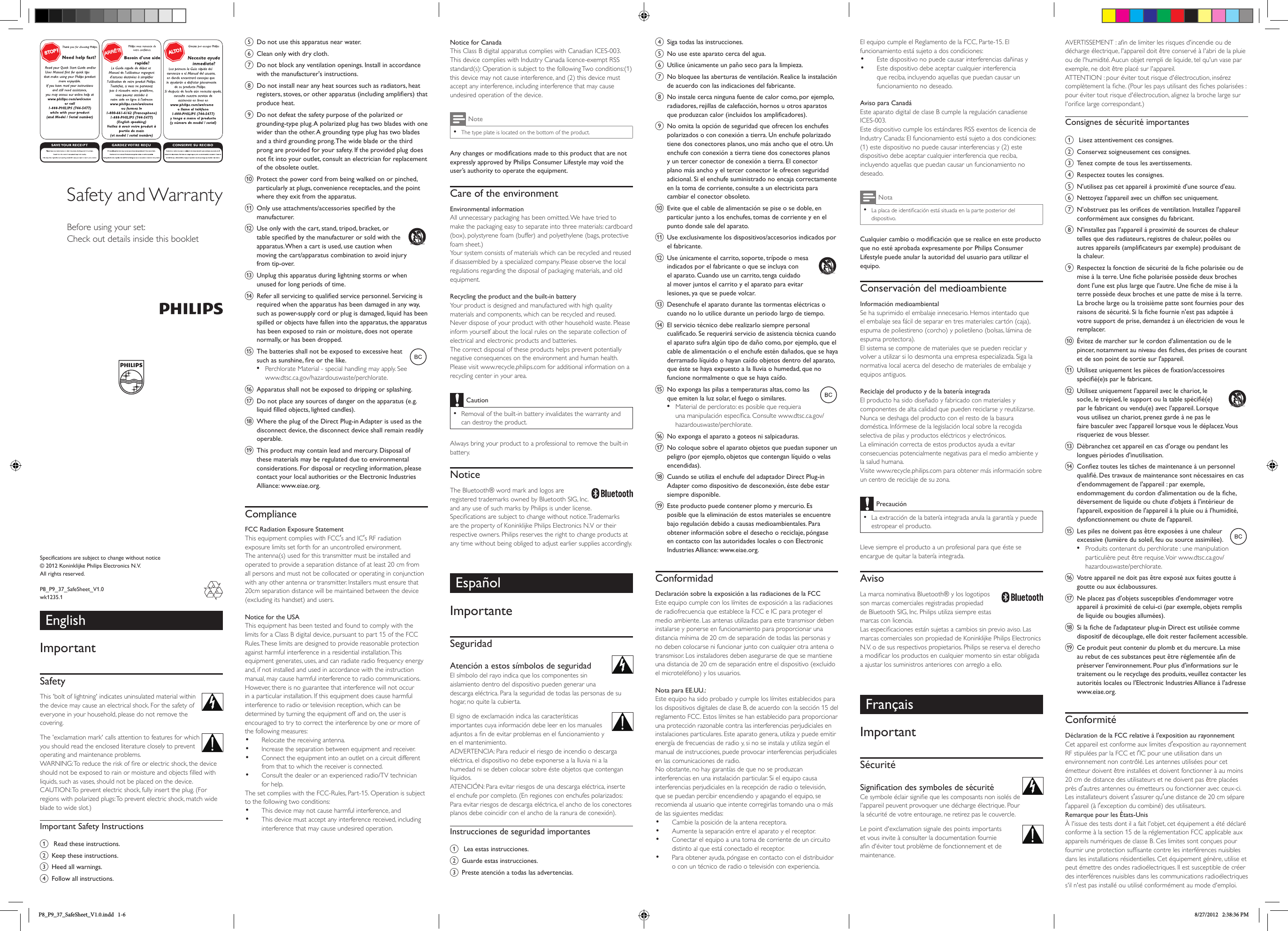 EnglishImportantSafetyThis &apos;bolt of lightning&apos; indicates uninsulated material within the device may cause an electrical shock. For the safety of everyone in your household, please do not remove the covering. The &apos;exclamation mark&apos; calls attention to features for which you should read the enclosed literature closely to prevent operating and maintenance problems. WARNING: To reduce the risk of re or electric shock, the device should not be exposed to rain or moisture and objects lled with liquids, such as vases, should not be placed on the device. CAUTION: To prevent electric shock, fully insert the plug. (For regions with polarized plugs: To prevent electric shock, match wide blade to wide slot.) Important Safety Instructionsa  Read these instructions.b Keep these instructions.c Heed all warnings.d Follow all instructions.Specifications are subject to change without notice© 2012 Koninklijke Philips Electronics N.V.All rights reserved.P8_P9_37_SafeSheet_V1.0wk1235.1Safety and WarrantyBefore using your set:Check out details inside this bookletNotice for CanadaThis Class B digital apparatus complies with Canadian ICES-003.This device complies with Industry Canada licence-exempt RSS standard(s): Operation is subject to the following Two conditions:(1) this device may not cause interference, and (2) this device must accept any interference, including interference that may cause undesired operation of the device.Note •The type plate is located on the bottom of the product.Any changes or modications made to this product that are not expressly approved by Philips Consumer Lifestyle may void the user’s authority to operate the equipment.Care of the environmentEnvironmental informationAll unnecessary packaging has been omitted. We have tried to make the packaging easy to separate into three materials: cardboard (box), polystyrene foam (buffer) and polyethylene (bags, protective foam sheet.) Your system consists of materials which can be recycled and reused if disassembled by a specialized company. Please observe the local regulations regarding the disposal of packaging materials, and old equipment.Recycling the product and the built-in batteryYour product is designed and manufactured with high quality materials and components, which can be recycled and reused. Never dispose of your product with other household waste. Please inform yourself about the local rules on the separate collection of electrical and electronic products and batteries. The correct disposal of these products helps prevent potentially negative consequences on the environment and human health.Please visit www.recycle.philips.com for additional information on a recycling center in your area.Caution •Removal of the built-in battery invalidates the warranty and can destroy the product.Always bring your product to a professional to remove the built-in battery.NoticeThe Bluetooth® word mark and logos are registered trademarks owned by Bluetooth SIG, Inc. and any use of such marks by Philips is under license. Specications are subject to change without notice. Trademarks are the property of Koninklijke Philips Electronics N.V or their respective owners. Philips reserves the right to change products at any time without being obliged to adjust earlier supplies accordingly.EspañolImportanteSeguridadAtención a estos símbolos de seguridad El símbolo del rayo indica que los componentes sin aislamiento dentro del dispositivo pueden generar una descarga eléctrica. Para la seguridad de todas las personas de su hogar, no quite la cubierta. El signo de exclamación indica las características importantes cuya información debe leer en los manuales adjuntos a n de evitar problemas en el funcionamiento y en el mantenimiento. ADVERTENCIA: Para reducir el riesgo de incendio o descarga eléctrica, el dispositivo no debe exponerse a la lluvia ni a la humedad ni se deben colocar sobre éste objetos que contengan líquidos. ATENCIÓN: Para evitar riesgos de una descarga eléctrica, inserte el enchufe por completo. (En regiones con enchufes polarizados: Para evitar riesgos de descarga eléctrica, el ancho de los conectores planos debe coincidir con el ancho de la ranura de conexión). Instrucciones de seguridad importantesa  Lea estas instrucciones.b Guarde estas instrucciones.c Preste atención a todas las advertencias.d Siga todas las instrucciones.e No use este aparato cerca del agua.f Utilice únicamente un paño seco para la limpieza.g No bloquee las aberturas de ventilación. Realice la instalación de acuerdo con las indicaciones del fabricante.h No instale cerca ninguna fuente de calor como, por ejemplo, radiadores, rejillas de calefacción, hornos u otros aparatos que produzcan calor (incluidos los amplicadores). i No omita la opción de seguridad que ofrecen los enchufes polarizados o con conexión a tierra. Un enchufe polarizado tiene dos conectores planos, uno más ancho que el otro. Un enchufe con conexión a tierra tiene dos conectores planos y un tercer conector de conexión a tierra. El conector plano más ancho y el tercer conector le ofrecen seguridad adicional. Si el enchufe suministrado no encaja correctamente en la toma de corriente, consulte a un electricista para cambiar el conector obsoleto.j Evite que el cable de alimentación se pise o se doble, en particular junto a los enchufes, tomas de corriente y en el punto donde sale del aparato.k Use exclusivamente los dispositivos/accesorios indicados por el fabricante.l Use únicamente el carrito, soporte, trípode o mesa indicados por el fabricante o que se incluya con el aparato. Cuando use un carrito, tenga cuidado al mover juntos el carrito y el aparato para evitar lesiones, ya que se puede volcar. m Desenchufe el aparato durante las tormentas eléctricas o cuando no lo utilice durante un periodo largo de tiempo. n El servicio técnico debe realizarlo siempre personal cualicado. Se requerirá servicio de asistencia técnica cuando el aparato sufra algún tipo de daño como, por ejemplo, que el cable de alimentación o el enchufe estén dañados, que se haya derramado líquido o hayan caído objetos dentro del aparato, que éste se haya expuesto a la lluvia o humedad, que no funcione normalmente o que se haya caído.o No exponga las pilas a temperaturas altas, como las que emiten la luz solar, el fuego o similares.• Material de perclorato: es posible que requiera unamanipulaciónespecíca.Consultewww.dtsc.ca.gov/hazardouswaste/perchlorate.p No exponga el aparato a goteos ni salpicaduras. q No coloque sobre el aparato objetos que puedan suponer un peligro (por ejemplo, objetos que contengan líquido o velas encendidas). r Cuando se utiliza el enchufe del adaptador Direct Plug-in Adapter como dispositivo de desconexión, éste debe estar siempre disponible.s Este producto puede contener plomo y mercurio. Es posible que la eliminación de estos materiales se encuentre bajo regulación debido a causas medioambientales. Para obtener información sobre el desecho o reciclaje, póngase en contacto con las autoridades locales o con Electronic Industries Alliance: www.eiae.org.ConformidadDeclaración sobre la exposición a las radiaciones de la FCCEste equipo cumple con los límites de exposición a las radiaciones de radiofrecuencia que establece la FCC e IC para proteger el medio ambiente. Las antenas utilizadas para este transmisor deben instalarse y ponerse en funcionamiento para proporcionar una distancia mínima de 20 cm de separación de todas las personas y no deben colocarse ni funcionar junto con cualquier otra antena o transmisor. Los instaladores deben asegurarse de que se mantiene una distancia de 20 cm de separación entre el dispositivo (excluido el microteléfono) y los usuarios.Nota para EE.UU.:Este equipo ha sido probado y cumple los límites establecidos para los dispositivos digitales de clase B, de acuerdo con la sección 15 del reglamento FCC. Estos límites se han establecido para proporcionar una protección razonable contra las interferencias perjudiciales en instalaciones particulares. Este aparato genera, utiliza y puede emitir energía de frecuencias de radio y, si no se instala y utiliza según el manual de instrucciones, puede provocar interferencias perjudiciales en las comunicaciones de radio.No obstante, no hay garantías de que no se produzcan interferencias en una instalación particular. Si el equipo causa interferencias perjudiciales en la recepción de radio o televisión, que se puedan percibir encendiendo y apagando el equipo, se recomienda al usuario que intente corregirlas tomando una o más de las siguientes medidas:• Cambie la posición de la antena receptora.• Aumente la separación entre el aparato y el receptor.• Conectar el equipo a una toma de corriente de un circuito distinto al que está conectado el receptor.• Para obtener ayuda, póngase en contacto con el distribuidor o con un técnico de radio o televisión con experiencia.e Do not use this apparatus near water.f Clean only with dry cloth.g Do not block any ventilation openings. Install in accordance with the manufacturer&apos;s instructions.h Do not install near any heat sources such as radiators, heat registers, stoves, or other apparatus (including ampliers) that produce heat. i Do not defeat the safety purpose of the polarized or grounding-type plug. A polarized plug has two blades with one wider than the other. A grounding type plug has two blades and a third grounding prong. The wide blade or the third prong are provided for your safety. If the provided plug does not t into your outlet, consult an electrician for replacement of the obsolete outlet.j Protect the power cord from being walked on or pinched, particularly at plugs, convenience receptacles, and the point where they exit from the apparatus.k Only use attachments/accessories specied by the manufacturer.l Use only with the cart, stand, tripod, bracket, or table specied by the manufacturer or sold with the apparatus. When a cart is used, use caution when moving the cart/apparatus combination to avoid injury from tip-over. m Unplug this apparatus during lightning storms or when unused for long periods of time. n Refer all servicing to qualied service personnel. Servicing is required when the apparatus has been damaged in any way, such as power-supply cord or plug is damaged, liquid has been spilled or objects have fallen into the apparatus, the apparatus has been exposed to rain or moisture, does not operate normally, or has been dropped.o The batteries shall not be exposed to excessive heat such as sunshine, re or the like.• Perchlorate Material - special handling may apply. See www.dtsc.ca.gov/hazardouswaste/perchlorate.p Apparatus shall not be exposed to dripping or splashing. q Do not place any sources of danger on the apparatus (e.g. liquid lled objects, lighted candles). r Where the plug of the Direct Plug-in Adapter is used as the disconnect device, the disconnect device shall remain readily operable.s This product may contain lead and mercury. Disposal of these materials may be regulated due to environmental considerations. For disposal or recycling information, please contact your local authorities or the Electronic Industries Alliance: www.eiae.org.ComplianceFCC Radiation Exposure StatementThis equipment complies with FCCs and ICs RF radiation exposure limits set forth for an uncontrolled environment. The antenna(s) used for this transmitter must be installed and operated to provide a separation distance of at least 20 cm from all persons and must not be collocated or operating in conjunction with any other antenna or transmitter. Installers must ensure that 20cm separation distance will be maintained between the device (excluding its handset) and users.Notice for the USAThis equipment has been tested and found to comply with the limits for a Class B digital device, pursuant to part 15 of the FCC Rules. These limits are designed to provide reasonable protection against harmful interference in a residential installation. This equipment generates, uses, and can radiate radio frequency energy and, if not installed and used in accordance with the instruction manual, may cause harmful interference to radio communications.However, there is no guarantee that interference will not occur in a particular installation. If this equipment does cause harmful interference to radio or television reception, which can be determined by turning the equipment off and on, the user is encouraged to try to correct the interference by one or more of the following measures:• Relocate the receiving antenna.• Increase the separation between equipment and receiver.• Connect the equipment into an outlet on a circuit different from that to which the receiver is connected.• Consultthedealeroranexperiencedradio/TVtechnicianfor help.The set complies with the FCC-Rules, Part-15. Operation is subject to the following two conditions:• This device may not cause harmful interference, and• This device must accept any interference received, including interference that may cause undesired operation.El equipo cumple el Reglamento de la FCC, Parte-15. El funcionamiento está sujeto a dos condiciones:• Este dispositivo no puede causar interferencias dañinas y• Este dispositivo debe aceptar cualquier interferencia que reciba, incluyendo aquellas que puedan causar un funcionamiento no deseado.Aviso para CanadáEste aparato digital de clase B cumple la regulación canadiense ICES-003.Este dispositivo cumple los estándares RSS exentos de licencia de Industry Canada: El funcionamiento está sujeto a dos condiciones: (1) este dispositivo no puede causar interferencias y (2) este dispositivo debe aceptar cualquier interferencia que reciba, incluyendo aquellas que puedan causar un funcionamiento no deseado.Nota •La placa de identicación está situada en la parte posterior del dispositivo.Cualquier cambio o modicación que se realice en este producto que no esté aprobada expresamente por Philips Consumer Lifestyle puede anular la autoridad del usuario para utilizar el equipo.Conservación del medioambienteInformación medioambientalSe ha suprimido el embalaje innecesario. Hemos intentado que el embalaje sea fácil de separar en tres materiales: cartón (caja), espuma de poliestireno (corcho) y polietileno (bolsas, lámina de espuma protectora). El sistema se compone de materiales que se pueden reciclar y volver a utilizar si lo desmonta una empresa especializada. Siga la normativa local acerca del desecho de materiales de embalaje y equipos antiguos.Reciclaje del producto y de la batería integradaEl producto ha sido diseñado y fabricado con materiales y componentes de alta calidad que pueden reciclarse y reutilizarse. Nunca se deshaga del producto con el resto de la basura doméstica. Infórmese de la legislación local sobre la recogida selectiva de pilas y productos eléctricos y electrónicos. La eliminación correcta de estos productos ayuda a evitar consecuencias potencialmente negativas para el medio ambiente y la salud humana.Visite www.recycle.philips.com para obtener más información sobre un centro de reciclaje de su zona.Precaución •La extracción de la batería integrada anula la garantía y puede estropear el producto.Lleve siempre el producto a un profesional para que éste se encargue de quitar la batería integrada.AvisoLa marca nominativa Bluetooth® y los logotipos son marcas comerciales registradas propiedad de Bluetooth SIG, Inc. Philips utiliza siempre estas marcas con licencia. Las especicaciones están sujetas a cambios sin previo aviso. Las marcas comerciales son propiedad de Koninklijke Philips Electronics N.V. o de sus respectivos propietarios. Philips se reserva el derecho a modicar los productos en cualquier momento sin estar obligada a ajustar los suministros anteriores con arreglo a ello.FrançaisImportantSécuritéSignication des symboles de sécurité Ce symbole éclair signie que les composants non isolés de l&apos;appareil peuvent provoquer une décharge électrique. Pour la sécurité de votre entourage, ne retirez pas le couvercle. Le point d&apos;exclamation signale des points importants et vous invite à consulter la documentation fournie an d&apos;éviter tout problème de fonctionnement et de maintenance. AVERTISSEMENT : an de limiter les risques d&apos;incendie ou de décharge électrique, l&apos;appareil doit être conservé à l&apos;abri de la pluie ou de l&apos;humidité. Aucun objet rempli de liquide, tel qu&apos;un vase par exemple, ne doit être placé sur l&apos;appareil. ATTENTION : pour éviter tout risque d&apos;électrocution, insérez complètement la che. (Pour les pays utilisant des ches polarisées : pour éviter tout risque d&apos;électrocution, alignez la broche large sur l&apos;orice large correspondant.) Consignes de sécurité importantesa  Lisez attentivement ces consignes.b Conservez soigneusement ces consignes.c Tenez compte de tous les avertissements.d Respectez toutes les consignes.e N&apos;utilisez pas cet appareil à proximité d&apos;une source d&apos;eau.f Nettoyez l&apos;appareil avec un chiffon sec uniquement.g N&apos;obstruez pas les orices de ventilation. Installez l&apos;appareil conformément aux consignes du fabricant.h N&apos;installez pas l&apos;appareil à proximité de sources de chaleur telles que des radiateurs, registres de chaleur, poêles ou autres appareils (amplicateurs par exemple) produisant de la chaleur. i Respectez la fonction de sécurité de la che polarisée ou de mise à la terre. Une che polarisée possède deux broches dont l&apos;une est plus large que l&apos;autre. Une che de mise à la terre possède deux broches et une patte de mise à la terre. La broche large ou la troisième patte sont fournies pour des raisons de sécurité. Si la che fournie n&apos;est pas adaptée à votre support de prise, demandez à un électricien de vous le remplacer.j Évitez de marcher sur le cordon d&apos;alimentation ou de le pincer, notamment au niveau des ches, des prises de courant et de son point de sortie sur l&apos;appareil.k Utilisez uniquement les pièces de xation/accessoires spécié(e)s par le fabricant. l Utilisez uniquement l&apos;appareil avec le chariot, le socle, le trépied, le support ou la table spécié(e) par le fabricant ou vendu(e) avec l&apos;appareil. Lorsque vous utilisez un chariot, prenez garde à ne pas le faire basculer avec l&apos;appareil lorsque vous le déplacez. Vous risqueriez de vous blesser. m Débranchez cet appareil en cas d&apos;orage ou pendant les longues périodes d&apos;inutilisation. n Conez toutes les tâches de maintenance à un personnel qualié. Des travaux de maintenance sont nécessaires en cas d&apos;endommagement de l&apos;appareil : par exemple, endommagement du cordon d&apos;alimentation ou de la che, déversement de liquide ou chute d&apos;objets à l&apos;intérieur de l&apos;appareil, exposition de l&apos;appareil à la pluie ou à l&apos;humidité, dysfonctionnement ou chute de l&apos;appareil.o Les piles ne doivent pas être exposées à une chaleur excessive (lumière du soleil, feu ou source assimilée).• Produits contenant du perchlorate : une manipulation particulièrepeutêtrerequise.Voirwww.dtsc.ca.gov/hazardouswaste/perchlorate.p Votre appareil ne doit pas être exposé aux fuites goutte à goutte ou aux éclaboussures. q Ne placez pas d&apos;objets susceptibles d&apos;endommager votre appareil à proximité de celui-ci (par exemple, objets remplis de liquide ou bougies allumées). r Si la che de l&apos;adaptateur plug-in Direct est utilisée comme dispositif de découplage, elle doit rester facilement accessible.s Ce produit peut contenir du plomb et du mercure. La mise au rebut de ces substances peut être réglementée an de préserver l&apos;environnement. Pour plus d&apos;informations sur le traitement ou le recyclage des produits, veuillez contacter les autorités locales ou l&apos;Electronic Industries Alliance à l&apos;adresse www.eiae.org.ConformitéDéclaration de la FCC relative à l&apos;exposition au rayonnementCet appareil est conforme aux limites dexposition au rayonnement RF stipulées par la FCC et lIC pour une utilisation dans un environnement non contrôlé. Les antennes utilisées pour cet émetteur doivent être installées et doivent fonctionner à au moins 20 cm de distance des utilisateurs et ne doivent pas être placées près dautres antennes ou émetteurs ou fonctionner avec ceux-ci. Les installateurs doivent sassurer quune distance de 20 cm sépare lappareil (à lexception du combiné) des utilisateurs.Remarque pour les États-UnisÀ l&apos;issue des tests dont il a fait l&apos;objet, cet équipement a été déclaré conforme à la section 15 de la réglementation FCC applicable aux appareils numériques de classe B. Ces limites sont conçues pour fournir une protection sufsante contre les interférences nuisibles dans les installations résidentielles. Cet équipement génère, utilise et peut émettre des ondes radioélectriques. Il est susceptible de créer des interférences nuisibles dans les communications radioélectriques s&apos;il n&apos;est pas installé ou utilisé conformément au mode d&apos;emploi.P8_P9_37_SafeSheet_V1.0.indd   1-6 8/27/2012   2:38:36 PM
