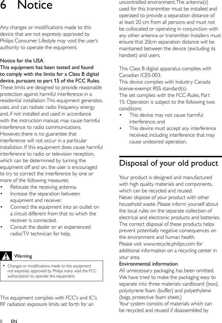 8EN6 NoticeAnychangesormodicationsmadetothisdevice that are not expressly approved by Philips Consumer Lifestyle may void the user’s authority to operate the equipment. Notice for the USAThis equipment has been tested and found to comply with the limits for a Class B digital device, pursuant to part 15 of the FCC Rules. These limits are designed to provide reasonable protection against harmful interference in a residential installation. This equipment generates, uses, and can radiate radio frequency energy and, if not installed and used in accordance with the instruction manual, may cause harmful interference to radio communications.However, there is no guarantee that interference will not occur in a particular installation. If this equipment does cause harmful interference to radio or television reception, which can be determined by turning the equipment off and on, the user is encouraged to try to correct the interference by one or more of the following measures:• Relocate the receiving antenna.• Increase the separation between equipment and receiver.• Connect the equipment into an outlet on a circuit different from that to which the receiver is connected.• Consult the dealer or an experienced radio/TV technician for help. Warning •Changesormodicationsmadetothisequipmentnot expressly approved by Philips many void the FCC authorization to operate this equipment. This equipment complies with FCC’s and IC&apos;s RF radiation exposure limits set forth for an uncontrolled environment. The antenna(s) used for this transmitter must be installed and operated to provide a separation distance of at least 20 cm from all persons and must not be collocated or operating in conjunction with any other antenna or transmitter. Installers must ensure that 20cm separation distance will be maintained between the device (excluding its handset) and users. This Class B digital apparatus complies with Canadian ICES-003.This device complies with Industry Canada license-exempt RSS standard(s). The set complies with the FCC-Rules, Part 15. Operation is subject to the following two conditions:• This device may not cause harmful interference, and• This device must accept any interference received, including interference that may cause undesired operation.Disposal of your old productYour product is designed and manufactured with high quality materials and components, which can be recycled and reused.Never dispose of your product with other household waste. Please inform yourself about the local rules on the separate collection of electrical and electronic products and batteries. The correct disposal of these products helps prevent potentially negative consequences on the environment and human health.Please visit www.recycle.philips.com for additional information on a recycling center in your area.Environmental informationAll unnecessary packaging has been omitted. We have tried to make the packaging easy to separate into three materials: cardboard (box), polystyrene foam (buffer) and polyethylene (bags, protective foam sheet.) Your system consists of materials which can be recycled and reused if disassembled by 