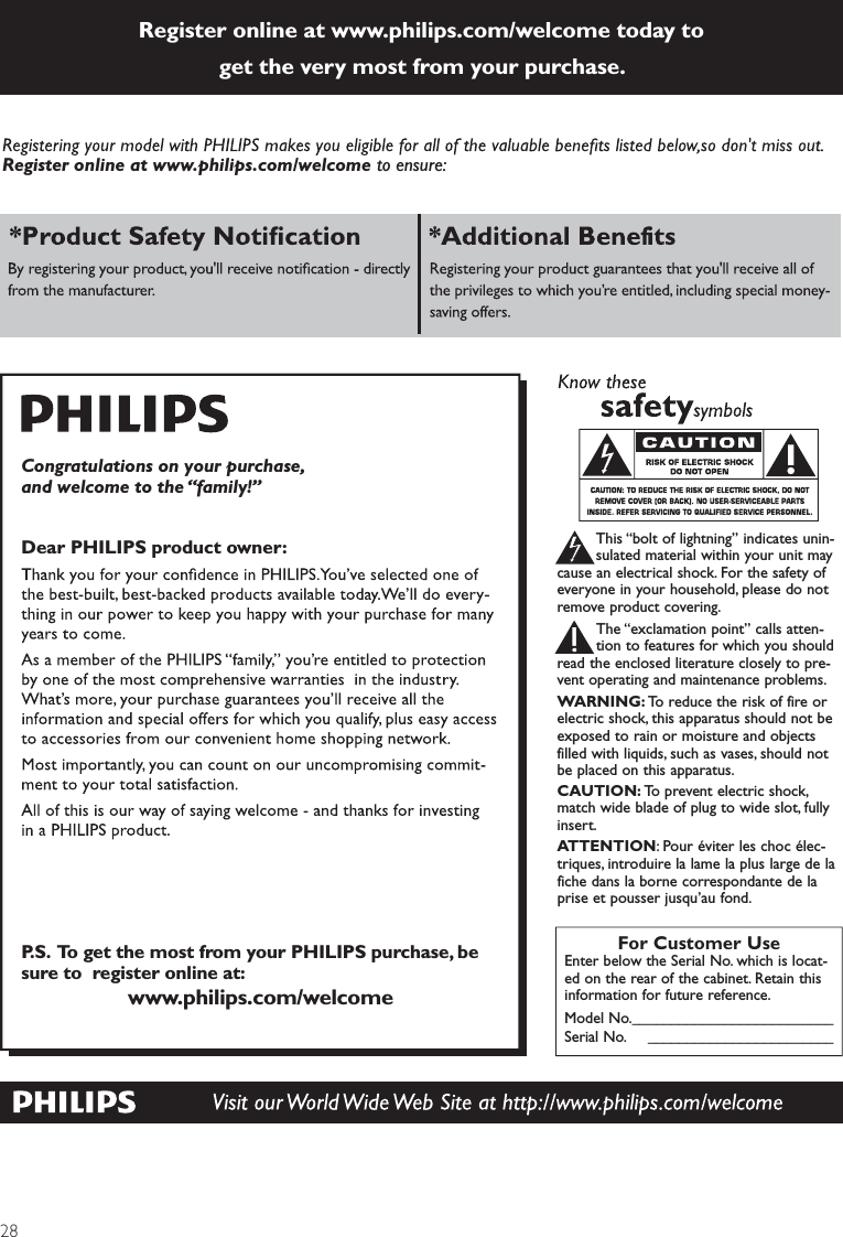 28Register online at www.philips.com/welcome today to get the very most from your purchase.For Customer UseEnter below the Serial No.which is locat-ed on the rear of the cabinet. Retain thisinformation for future reference.Model No.__________________________Serial No. ________________________This “bolt of lightning” indicates unin-sulated material within your unit maycause an electrical shock.For the safety ofeveryone in your household, please do notremove product covering.The “exclamation point” calls atten-tion to features for which you shouldread the enclosed literature closely to pre-vent operating and maintenance problems.WARNING: To  reduce the risk of fire orelectric shock, this apparatus should not beexposed to rain or moisture and objectsfilled with liquids, such as vases, should notbe placed on this apparatus.CAUTION: To  prevent electric shock,match wide blade of plug to wide slot, fullyinsert.ATTENTION:Pour éviter les choc élec-triques, introduire la lame la plus large de lafiche dans la borne correspondante de laprise et pousser jusqu’au fond.Congratulations on your purchase,and welcome to the “family!”Dear PHILIPS product owner:P. S.  To  get the most from your PHILIPS purchase, be sure to  register online at:www.philips.com/welcomeRegister online at www.philips.com/welcome to ensure: