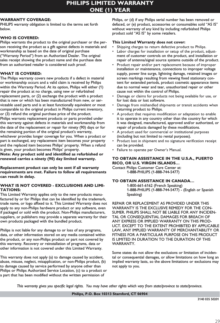 29PHILIPS LIMITED WARRANTYONE (1) YEARWARRANTY COVERAGE:PHILIPS warranty obligation is limited to the terms set forthbelow.WHO IS COVERED: Philips warrants the product to the original purchaser or the per-son receiving the product as a gift against defects in materials andworkmanship as based on the date of original purchase(“Warranty Period”) from an Authorized Dealer. The originalsales receipt showing the product name and the purchase datefrom an authorized retailer is considered such proof. WHAT IS COVERED:The Philips warranty covers new products if a defect in materialor workmanship occurs and a valid claim is received by Philipswithin the Warranty Period. At its option, Philips will either (1)repair the product at no charge, using new or refurbishedreplacement parts, or (2) exchange the product with a productthat is new or which has been manufactured from new, or ser-viceable used parts and is at least functionally equivalent or mostcomparable to the original product in Philips current inventory,or (3) refund the original purchase price of the product.Philips warrants replacement products or parts provided underthis warranty against defects in materials and workmanship fromthe date of the replacement or repair for ninety (90) days or forthe remaining portion of the original product’s warranty,whichever provides longer coverage for you. When a product orpart is exchanged, any replacement item becomes your propertyand the replaced item becomes Philips’ property. When a refundis given, your product becomes Philips’ property. Note: Any product sold and identified as refurbished orrenewed carries a ninety (90) day limited warranty.Replacement product can only be sent if all warrantyrequirements are met. Failure to follow all requirementscan result in delay. WHAT IS NOT COVERED - EXCLUSIONS AND LIMI-TATIONS:This Limited Warranty applies only to the new products manu-factured by or for Philips that can be identified by the trademark,trade name, or logo affixed to it. This Limited Warranty does notapply to any non-Philips hardware product or any software, evenif packaged or sold with the product. Non-Philips manufacturers,suppliers, or publishers may provide a separate warranty for theirown products packaged with the bundled product. Philips is not liable for any damage to or loss of any programs,data, or other information stored on any media contained withinthe product, or any non-Philips product or part not covered bythis warranty. Recovery or reinstallation of programs, data orother information is not covered under this Limited Warranty.This warranty does not apply (a) to damage caused by accident,abuse, misuse, neglect, misapplication, or non-Philips product, (b)to damage caused by service performed by anyone other thanPhilips or Philips Authorized Service Location, (c) to a product ora part that has been modified without the written permission ofPhilips, or (d) if any Philips serial number has been removed ordefaced, or (e) product, accessories or consumables sold “AS IS”without warranty of any kind by including refurbished Philipsproduct sold “AS IS” by some retailers.This Limited Warranty does not cover:ment of customer controls on the product, and installation orrepair of antenna/signal source systems outside of the product.installation or maintenance, connections to improper voltagesupply, power line surge, lightning damage, retained images orscreen markings resulting from viewing fixed stationary con-tent for extended periods, product cosmetic appearance itemsdue to normal wear and tear, unauthorized repair or othercause not within the control of Philips.for lost data or lost software.returning product to Philips.it to operate in any country other than the country for whichit was designed, manufactured, approved and/or authorized, orrepair of products damaged by these modifications. (including but not limited to rental purposes).can be provided.TO OBTAIN ASSISTANCE IN THE U.S.A., PUERTORICO, OR U.S. VIRGIN ISLANDS…Contact Philips Customer Care Center at:1-888-PHILIPS (1-888-744-5477)TO OBTAIN ASSISTANCE IN CANADA…1-800-661-6162 (French Speaking)1-888-PHILIPS (1-888-744-5477) - (English or Spanish Speaking)REPAIR OR REPLACEMENT AS PROVIDED UNDER THISWARRANTY IS THE EXCLUSIVE REMEDY FOR THE CON-SUMER. PHILIPS SHALL NOT BE LIABLE FOR ANY INCIDEN-TAL OR CONSEQUENTIAL DAMAGES FOR BREACH OFANY EXPRESS OR IMPLIED WARRANTY ON THIS PROD-UCT. EXCEPT TO THE EXTENT PROHIBITED BY APPLICABLELAW, ANY IMPLIED WARRANTY OF MERCHANTABILITY ORFITNESS FOR A PARTICULAR PURPOSE ON THIS PRODUCTIS LIMITED IN DURATION TO THE DURATION OF THISWARRANTY. Some states do not allow the exclusions or limitation of inciden-tal or consequential damages, or allow limitations on how long animplied warranty lasts, so the above limitations or exclusions maynot apply to you.This warranty gives you specific legal rights.  You may have other rights which vary from state/province to state/province.3140 035 50201Philips, P.O. Box 10313 Stamford, CT 06904