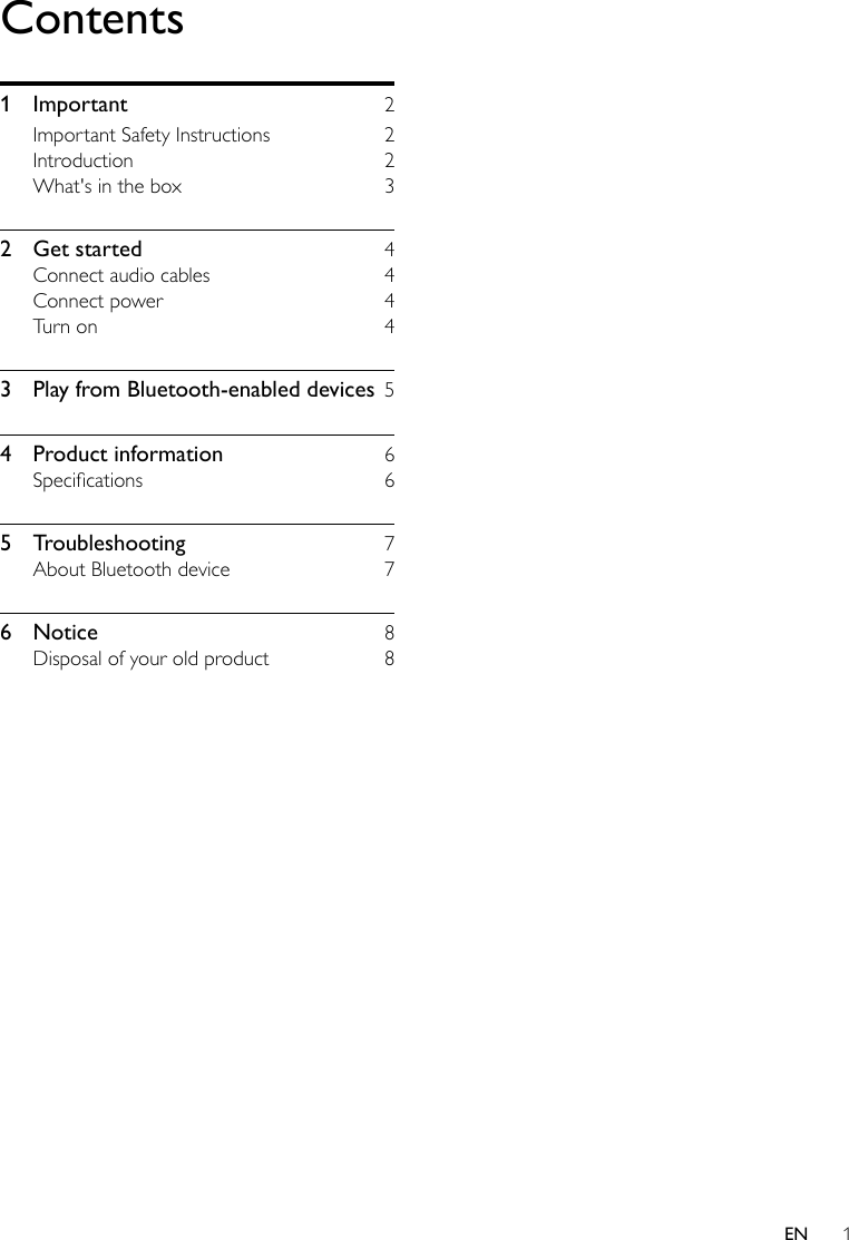 1ENContents1 Important  2Important Safety Instructions  2Introduction 2What&apos;s in the box  32  Get started  4Connect audio cables  4Connect power  4Turn on  43  Play from Bluetooth-enabled devices  54  Product information  6Specications 65 Troubleshooting  7About Bluetooth device  76 Notice  8Disposal of your old product  8