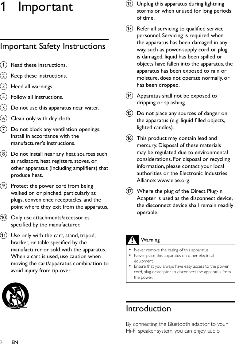 2EN1 ImportantImportant Safety Instructionsa  Read these instructions.b  Keep these instructions.c  Heed all warnings.d  Follow all instructions.e  Do not use this apparatus near water.f  Clean only with dry cloth.g  Do not block any ventilation openings. Install in accordance with the manufacturer&apos;s instructions.h  Do not install near any heat sources such as radiators, heat registers, stoves, or other apparatus (including ampliers) that produce heat. i  Protect the power cord from being walked on or pinched, particularly at plugs, convenience receptacles, and the point where they exit from the apparatus.j  Only use attachments/accessories specied by the manufacturer.k  Use only with the cart, stand, tripod, bracket, or table specied by the manufacturer or sold with the apparatus. When a cart is used, use caution when moving the cart/apparatus combination to avoid injury from tip-over.  l  Unplug this apparatus during lightning storms or when unused for long periods of time. m  Refer all servicing to qualied service personnel. Servicing is required when the apparatus has been damaged in any way, such as power-supply cord or plug is damaged, liquid has been spilled or objects have fallen into the apparatus, the apparatus has been exposed to rain or moisture, does not operate normally, or has been dropped.n  Apparatus shall not be exposed to dripping or splashing. o  Do not place any sources of danger on the apparatus (e.g. liquid lled objects, lighted candles). p  This product may contain lead and mercury. Disposal of these materials may be regulated due to environmental considerations. For disposal or recycling information, please contact your local authorities or the Electronic Industries Alliance: www.eiae.org.q  Where the plug of the Direct Plug-in Adapter is used as the disconnect device, the disconnect device shall remain readily operable. Warning •Never remove the casing of this apparatus.  •Never place this apparatus on other electrical equipment. •Ensure that you always have easy access to the power cord, plug or adaptor to disconnect the apparatus from the power.IntroductionBy connecting the Bluetooth adaptor to your Hi-Fi speaker system, you can enjoy audio 