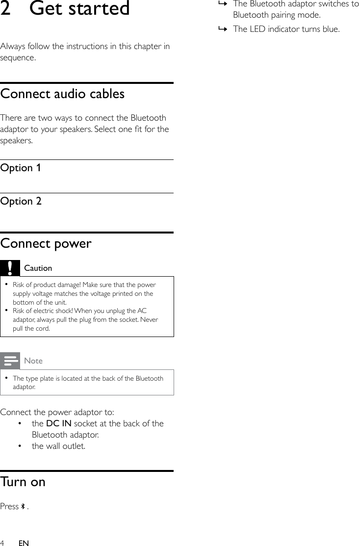 4EN2  Get startedAlways follow the instructions in this chapter in sequence.Connect audio cablesThere are two ways to connect the Bluetooth adaptortoyourspeakers.Selectonetforthespeakers.Option 1Option 2Connect powerCaution •Risk of product damage! Make sure that the power supply voltage matches the voltage printed on the bottom of the unit. •Risk of electric shock! When you unplug the AC adaptor, always pull the plug from the socket. Never pull the cord.Note •The type plate is located at the back of the Bluetooth adaptor.Connect the power adaptor to: • the DC IN socket at the back of the Bluetooth adaptor.• the wall outlet.Turn onPress   . » The Bluetooth adaptor switches to Bluetooth pairing mode. » The LED indicator turns blue.