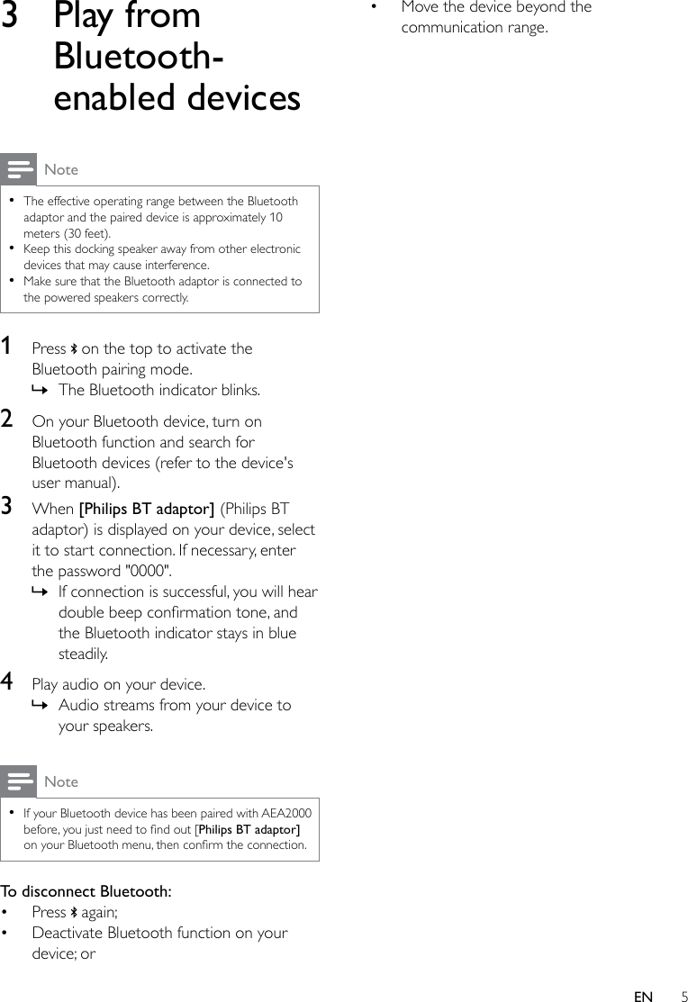 5EN3  Play from Bluetooth-enabled devicesNote •The effective operating range between the Bluetooth adaptor and the paired device is approximately 10 meters (30 feet).  •Keep this docking speaker away from other electronic devices that may cause interference.  •Make sure that the Bluetooth adaptor is connected to the powered speakers correctly.1  Press   on the top to activate the Bluetooth pairing mode. » The Bluetooth indicator blinks.2  On your Bluetooth device, turn on Bluetooth function and search for Bluetooth devices (refer to the device&apos;s user manual).3  When [Philips BT adaptor] (Philips BT adaptor) is displayed on your device, select it to start connection. If necessary, enter the password &quot;0000&quot;.  » If connection is successful, you will hear doublebeepconrmationtone,andthe Bluetooth indicator stays in blue steadily.4  Play audio on your device. » Audio streams from your device to your speakers.Note •If your Bluetooth device has been paired with AEA2000 before,youjustneedtondout[Philips BT adaptor] onyourBluetoothmenu,thenconrmtheconnection.To disconnect Bluetooth:• Press   again;• Deactivate Bluetooth function on your device; or• Move the device beyond the communication range.