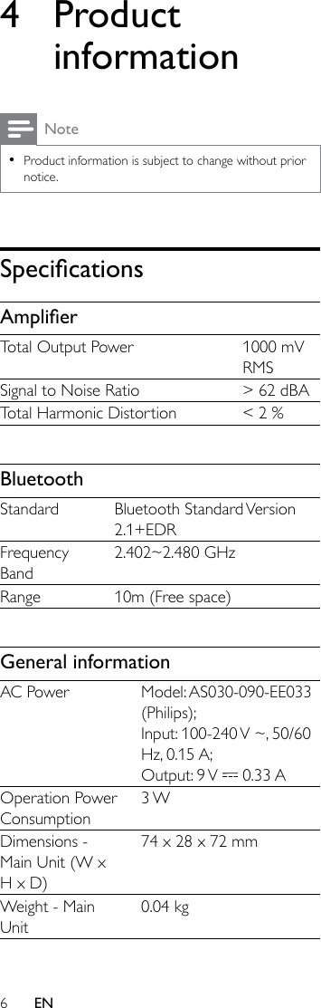 6EN4 Product informationNote •Product information is subject to change without prior notice.SpecicationsAmplierTotal Output Power 1000 mV RMSSignal to Noise Ratio &gt; 62 dBATotal Harmonic Distortion &lt; 2 %BluetoothStandard Bluetooth  Standard Version 2.1+EDRFrequency Band2.402~2.480 GHzRange 10m (Free space)General informationAC Power Model: AS030-090-EE033 (Philips);Input: 100-240 V ~, 50/60 Hz, 0.15 A;Output:  9 V   0.33 AOperation Power Consumption3 WDimensions - Main Unit (W x H x D)74 x 28 x 72 mmWeight - Main Unit0.04 kg