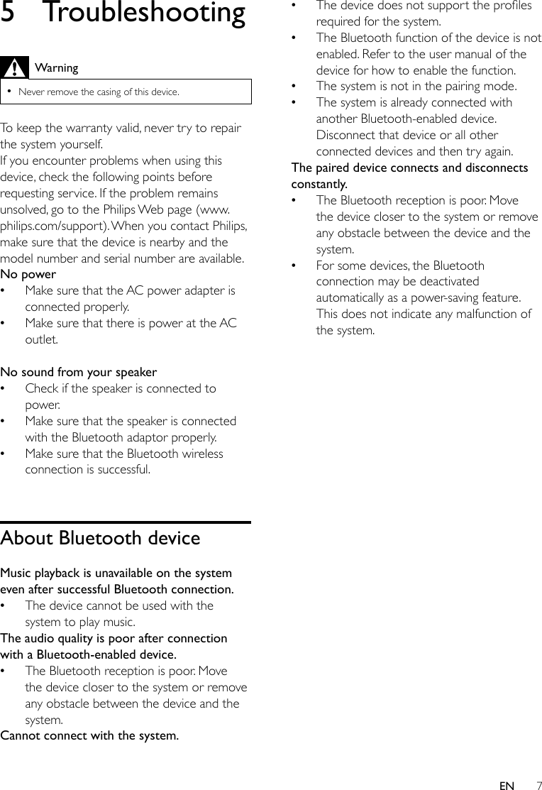7EN5 TroubleshootingWarning •Never remove the casing of this device.To keep the warranty valid, never try to repair the system yourself. If you encounter problems when using this device, check the following points before requesting service. If the problem remains unsolved, go to the Philips Web page (www.philips.com/support). When you contact Philips, make sure that the device is nearby and the model number and serial number are available.No power •Make sure that the AC power adapter is connected properly. •Make sure that there is power at the AC outlet. No sound from your speaker •Check if the speaker is connected to power. •Make sure that the speaker is connected with the Bluetooth adaptor properly. •Make sure that the Bluetooth wireless connection is successful. About Bluetooth deviceMusic playback is unavailable on the system even after successful Bluetooth connection. •The device cannot be used with the system to play music. The audio quality is poor after connection with a Bluetooth-enabled device. •The Bluetooth reception is poor. Move the device closer to the system or remove any obstacle between the device and the system.Cannot connect with the system. •Thedevicedoesnotsupporttheprolesrequired for the system.  •The Bluetooth function of the device is not enabled. Refer to the user manual of the device for how to enable the function. •The system is not in the pairing mode.  •The system is already connected with another Bluetooth-enabled device. Disconnect that device or all other connected devices and then try again.The paired device connects and disconnects constantly. •The Bluetooth reception is poor. Move the device closer to the system or remove any obstacle between the device and the system. •For some devices, the Bluetooth connection may be deactivated automatically as a power-saving feature. This does not indicate any malfunction of the system.