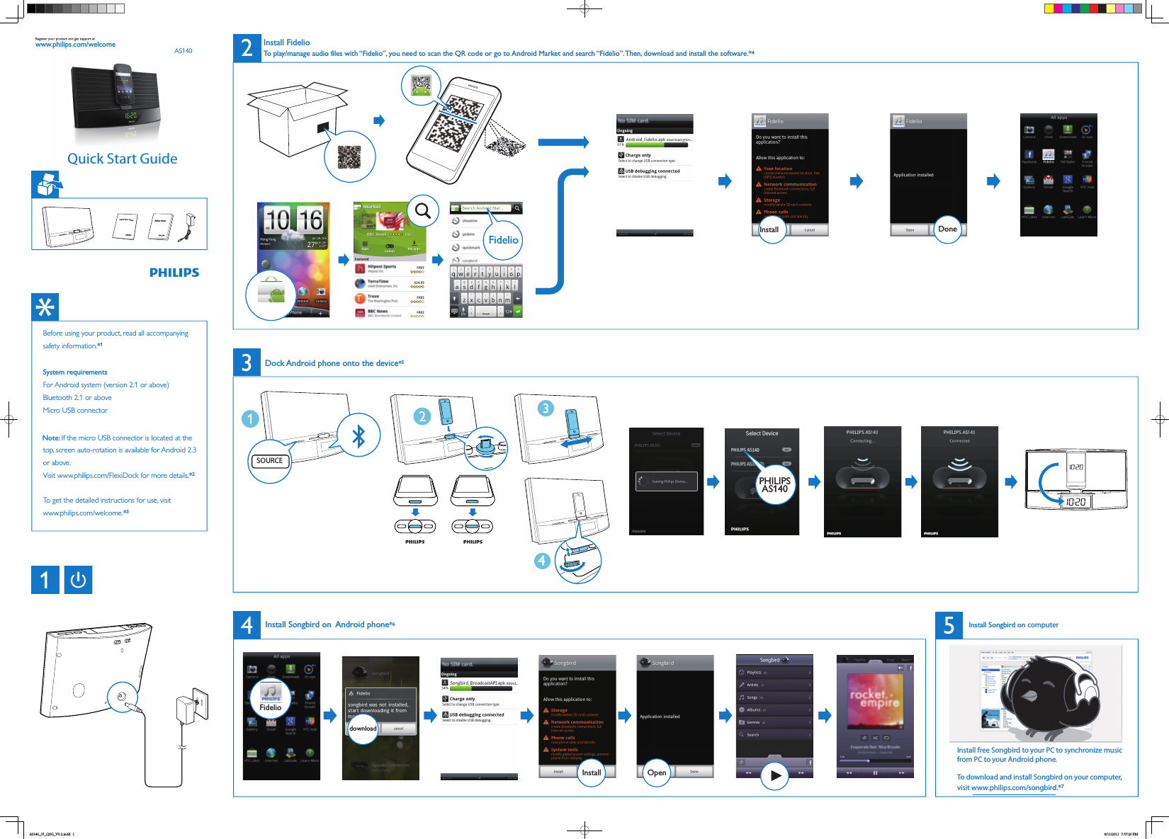 AS140www.philips.com/welcomeDone45FidelioInstallOpendownloadInstallFidelio132To play/manage audio files with “Fidelio”, you need to scan the QR code or go to Android Market and search “Fidelio”. Then, download and install the software.*4Install FidelioInstall Songbird on  Android phone*6Dock Android phone onto the device*5Safety sheetQuick Start GuideBefore using your product, read all accompanying safety information.*1System requirementsFor Android system (version 2.1 or above)Bluetooth 2.1 or aboveMicro USB connector Note: If the micro USB connector is located at the top, screen auto-rotation is available for Android 2.3 or above. Visit www.philips.com/FlexiDock for more details.*2To get the detailed instructions for use, visitwww.philips.com/welcome.*3Install free Songbird to your PC to synchronize music from PC to your Android phone.To download and install Songbird on your computer, visit www.philips.com/songbird.*7SOURCE4PHILIPSAS140Install Songbird on computerQuick Start GuideAS140_37_QSG_V0.2.indd   1 8/11/2011   7:57:20 PM