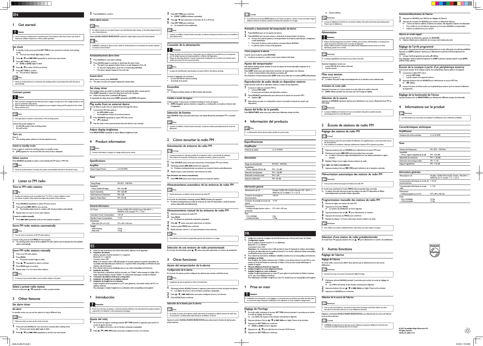 EN1  Get startedCaution Use of controls or adjus tments or per formance of pr ocedures other than herein may result in hazardous radiation exposure or other unsafe operation.Set clock1  In standby mode, press and hold SET TIME for two seconds to ac tivate clock setting mode. »The hour and minute digits begin to blink.2  Press   /   and   /   repeatedly to set the hour and minute.3  Press SET TIMEWRFRQÀUP »[12H] or [24H] begins to blink.4  Press   /   to select 12/24 hour format.5  Press SET TIMEWRFRQÀUP »The set time is displayed. Note When an Android phone is connected, the docking system synchronizes time with the phone automatically.Connect powerCaution Risk of product damage! Ensure that the power voltage cor responds to the voltage printed on the back or underside of the device. Risk of electr ic shock ! When you unplug the power adapter, always pull the plug from the socket. Never pull the cord. Note The type plate is located on the bottom of the docking system.Connect the power adapter to:  the DC IN socket of the docking system. the wall socket.Turn onPress  . »The docking system switches to the last selected source.Switch to standby modePress   again to switch the docking system to standby mode. »[OFF] appears for one second, then the clock (if set) is displayed. Select sourcePress SOURCE repeatedly to select a source: bluetooth, FM tuner, or MP3 link. Note When an android phone is docked, the system automatically switches to bluetooth mode.2  Listen to FM radioTune to FM radio stations Tip Position the antenna as far as possible from TV, VCR, or other radiation source . For bette r reception, fully extend and adjust the position of the antenna .1  Press SOURCE repeatedly to select FM tuner source.2  Press and hold   /   for two seconds. »The docking system tunes to a station with strong reception automatically.3  Repeat step 2 to tune to more radio stations.To tune to a station manually: 1  Press   /  UHSHDWHGO\XQWLO\RXÀQGRSWLPDOUHFHSWLRQStore FM radio stations automatically Note You can store a maximum of 20 FM radio stations .In tuner mode, press an hold PROG for two seconds. »7KHGRFNLQJV\VWHPVWRUHVDOOWKHDYDLODEOH)0UDGLRVWDWLRQVDQGEURDGFDVWVWKHÀUVWDYDLODEOHstation automatically.Store FM radio stations manually1  Tune to an FM r adio station.2  Press PROG. »The preset number begins to blink.3  Press   /   repeatedly to select a number.4  Press PROGDJDLQWRFRQÀUP5  Repeat steps 1 to 4 to store other stations. Note To remove a pre-stored s tation, store another st ation in its place.Select a preset radio stationIn tuner mode, press   /   repeatedly to select a preset number.3  Other featuresSet alarm timerSet alarmIn standby mode, you can set two alarms to ring at different time. Note Make sure that you have set the clock correctly.1  Press and hold AL1/AL2 for two seconds to ac tivate alarm set ting mode. »The hour and minute digits begin to blink.2  Press   /   and   /   repeatedly to set the hour and minute.3  Press AL1/AL2WRFRQÀUPSelect alarm source Note For alarm sound, you can select buzzer, your last listened radio chanel, or the latest played tr ack in your Android phone.Adjust AL1/AL2 R ADIO·BUZZ·DOCK control to select alarm source for both alar ms. Tip If DOCK is selected as alar m source, while no Android phone is connec ted, the system switches to buz zer source instead.Activate/deactivate alarm timer1  Press AL1/AL2 to view alarm settings.2  Press AL1/AL2 again to activate or deactivate the alarm timer. » The alarm icon appears if alarm timer is on and disappears if it is off. To stop the ringing alarm, press the corresponding AL1/AL2.  The alarm repeats ringing for the next day. Snooze alarmWhen alar m sounds, press SNOOZE. »The alarm snoozes and repeats ringing nine minutes later.Set sleep timerThis docking system can switch to standby mode automatically after a preset period.Press SLEEP repeatedly to select the sleep timer period (in minutes). »When the sleep timer is activated,   appears.To deactivate the sleep timer, press SLEEP repeatedly until [OFF] (off) appears.Play audio from an external deviceYou can listen to audio from an external device through this device.1  Connect the MP3 link cable to: the MP3 LINK socket. the headphone socket of an ex ternal device.2  Press SOURCE repeatedly to select MP3 link source. » is displayed.3  Play the audio in the external device (see the device’s user manual).Adjust display brightnessPress BRIGHTNESS repeatedly to select different brightness levels.4  Product information Note Product infor mation is subject to change withou t prior notice.6SHFLÀFDWLRQV$PSOLÀHURated Output Power 2 X 5W RMSTunerTuning Range FM: 87.5 - 108 MHzSensitivit y - Mono, 26dB S/N Ratio FM: &lt;22 dBfSearch Selectivity FM: &lt;28 dBfTotal Har monic Distortion FM: &lt;2%Signal to Noise Ratio FM: &gt;55 dBGeneral informationAC Power Model: AS180 -070-AA250; Input: 100-240 V ~, 50/60 Hz, 0.7A; Ou tput: 7 V   2.5AOperation Power Consumption &lt;35 WStandby Power Consumption &lt;1 WDimensions  - Main Unit ( W x H x D) 271 x 89 x 142 mmWeight - With Packing - Main Unit2.0 kg1.4 kgES*1 Antes de usar el producto, lee toda la información adjunta a la de seguridad.*2 Requisitos del sistema Sistema operativo Android (versión 2.1 o superior)Bluetooth 2.1 o superiorConector micro USB Nota: Si el conector micro USB está situado en la parte superior, la rotación automática de la pantalla está disponible para Android 2.3 o superior. Visite www.philips.com/FlexiDock para obtener más información.*3 Para obtener instrucciones detalladas para su uso, visite www.philips.com/welcome.*4 Instalación de Fidelio Para reproducir y administrar archivos de audio con “Fidelio”, debe escanear el código QR o visitar Android Market y buscar “Fidelio”. A continuación, descargue e instale el software.*5 Colocación del teléfono Android en el dispositivo*6 Instalación de Songbird en un teléfono Android*7 Instalación de Songbird en el ordenadorInstale Songbird de forma gratuita en su PC para gestionar y sincronizar música del PC a su teléfono Android.Para descargar e instalar Songbird en su ordenador, visite www.philips.com/songbird.1  IntroducciónPrecaución El uso de controles, los ajus tes o el funcionamiento distintos a los aquí descritos pueden producir exposición a la radiación u otra s situaciones de peligro.Ajuste del reloj1  En el modo de esper a, mantenga pulsado SET TIME durante 2 segundos para activar el modo de ajus te del reloj. »Los dígitos de la hora y de los minutos comienzan a parpadear.2  Pulse   /   y   /  YDULDVYHFHVSDUDFRQÀJXUDUODKRUD\ORVPLQXWRV3  Pulse SET TIMESDUDFRQÀUPDU »[12H] O [24H] comienza a parpadear.4  Pulse   /   para seleccionar el formato de 12 ó 24 horas.5  Pulse SET TIMESDUDFRQÀUPDU »Se mostrará la hora establecida. Nota Cuando un teléfono Android está conect ado, el sis tema docking sincroniza la hora con el teléfono automáticamente.Conexión de la alimentaciónPrecaución Riesgo de daños en el produc to. Compruebe que el voltaje de la red eléctrica se cor responde con el voltaje impreso en la parte pos terior o inferior del dispositivo. Riesgo de descarga eléc trica . Cuando desenchufe el adaptador de corr iente, tire siempre de la clavija de la toma. No tire nunca del cable. Nota /DSODFDGHLGHQWLÀFDFLyQHVWiVLWXDGDHQODSDUWHLQIHULRUGHOVLVWHPDGRFNLQJConecte el adaptador de corriente a:  la toma DC IN del sistema docking. al enchufe de la pared.EncendidoPulse  . »El sistema docking cambia a la última fuente seleccionada.Cambio a modo de esperaVuelva a pulsar   para poner el sistema docking en modo de espera . »[OFF] (Apagado) aparece durante un segundo y, a continuación se muestra el reloj (si está FRQÀJXUDGRSelección de fuentesPulse SOURCE varias veces para seleccionar una fuente: Bluetooth, sintonizador FM o conexión MP3.  Nota Cuando un teléfono Android está conect ado, el sis tema cambia automáticamente al modo de Bluetooth.2  Cómo escuchar la radio FMSintonización de emisoras de radio FM Consejo Coloque la antena lo más lejos posible de un televisor, vídeo u otra fuente de r adiación. Para mejorar la recepción, extienda por completo la antena y ajus te su posición.1  Pulse SOURCE var ias veces para seleccionar el sintonizador FM como fuente.2  Mantenga pulsado   /   durante dos segundos. »El sistema docking sintoniza una emisora con recepción fuerte automáticamente.3  Repita el paso 2 para sintonizar más emisoras de radio.Para sintonizar una emisora manualmente: 1  Pulse   /   varias veces hasta encontrar la recepción óptima.Almacenamiento automático de las emisoras de radio FM Nota Puede almacenar un máximo de 20 emisoras de radio FM .En el modo de sintonizador, mantenga pulsado PROG durante dos segundos. »El sistema docking almacena todas las emisoras de radio FM disponibles y emite la primera emisora disponible automáticamente.Almacenamiento manual de las emisoras de radio FM1  Sintonice una emisor a de radio FM.2  Pulse PROG. »El número de presintonía empezará a parpadear.3  Pulse   /   varias veces para seleccionar un número.4  Vuelva a pulsar PROGSDUDFRQÀUPDU5  Repita del paso número 1 al 4 para almacenar otras emisoras. Nota Para eliminar una emisor a programada, guarde otr a emisor a en su lugar.Selección de una emisora de radio presintonizadaEn el modo de sintonizador, pulse   /   varias veces para seleccionar un número de presintonía.3  Otras funcionesAjuste del temporizador de la alarma&amp;RQÀJXUDFLyQGHODDODUPD(QHOPRGRGHHVSHUDSXHGHFRQÀJXUDUGRVDODUPDVTXHVXHQHQDGLVWLQWDVKRUDV Nota Asegúrese de que ha ajustado el reloj cor rectamente.1  Mantenga pulsado AL1/AL2 durante 2 segundos para activar el modo de ajuste de alar ma. »Los dígitos de la hora y de los minutos comienzan a parpadear.2  Pulse   /   y   /  YDULDVYHFHVSDUDFRQÀJXUDUODKRUD\ORVPLQXWRV3  Pulse AL1/AL2SDUDFRQÀUPDUSelección de la fuente para la alarma Nota En cuanto al sonido de la alarma, puede seleccionar el zumbador, la última emisora de radio que ha escuchado o la última pist a reproducida en el teléfono Android.Ajus te el control AL1/AL2 RADIO·BUZZ·DOCK para seleccionar la fuente de alarma para ambas alarmas. Consejo Si se selecciona la fuente DOCK (Base) como fuente de alarma, cuando no hay conec tado ningún teléfono Android, el sistema cambia a la fuente del zumbador en su lugar.Activación y desactivación del temporizador de alarma1  Pulse AL1/AL2 par a ver los ajustes de alarma.2  Pulse AL1/AL2 otr a vez para activar o desactivar el temporizador de alarma. »El icono de la alarma aparece, si el temporizador de la alarma está activado y desaparece si está desactivado. Para parar la alarma, pulse la alarma correspondiente AL1/AL2.  La alarma vuelve a sonar al día siguiente. Cómo posponer la alarmaCuando suene la alarma, pulse SNOOZE. »La alarma se pospone y vuelve a sonar nueve minutos más tarde.Ajuste del temporizadorEste sistema docking puede cambiar al modo de espera de forma automática después de un SHULRGRSUHGHÀQLGRPulse SLEEP varias veces para seleccionar el periodo de temporizador (en minutos). »Cuando el temporizador está activado, se muestra  .Para desactivar el temporizador, pulse SLEEP varias veces hasta que se muestre [OFF] (desactivado).Reproducción de audio desde un dispositivo externoPuede escuchar audio de un dispositivo externo a través de este dispositivo.1  Conecte el cable de conexión MP3 a: la toma MP3 LINK. la toma para auriculares del dispositivo exter no.2  Pulse SOURCE repetidamente para seleccionar la fuente de conexión MP3. »Aparece  .3  Reproduzca el audio en el dispositivo exter no (consulte el manual de usuario del dispositivo).Ajuste del brillo de la pantallaPulse BRIGHTNESS varias veces para seleccionar diferentes niveles de brillo.4  Información del producto Nota La información del producto puede cambiar sin previo aviso.(VSHFLÀFDFLRQHV$PSOLÀFDGRUPotencia de salida 2 x 5 W RMSSintonizadorRango de sintonización FM: 87,5 - 108 MHzSensibilidad - Mono, relación S/R 26 dB FM: &lt; 22 dBfSelección de búsqueda FM: &lt; 28 dBfDistorsión armónica total FM: &lt; 2%Relación señal/ruido FM: &gt;55 dBInformación generalAlimentación de CA Modelo: AS180 -070-AA250; Entrada: 100 - 240 V ~, 50/60 Hz, 0,7 A; Salida: 7 V   2,5 AConsumo de energía en funcionamiento&lt;35 WConsumo de energía en modo de espera&lt;1 WDimensiones  - Unidad principal (ancho x alto x profundo)271 x 89 x 142 mmPeso - Con embalaje - Unidad principal2 kg1,4 kgFR*1 Veuillez lire toutes les consignes de sécurité fournies avec votre produit avant de l’utiliser.*2 &amp;RQÀJXUDWLRQUHTXLVHPour le système Android (version 2.1 ou ultérieure)Bluetooth 2.1 ou ultérieurConnecteur micro USB Remarque: si le connecteur micro USB est situé en haut de l’appareil, la rotation automatique de l’écran est disponible avec le système Android 2.3 ou version ultérieure. Visitez www.philips.com/FlexiDock pour plus de détails.*3 Pour obtenir les instructions d’utilisation détaillées, rendez-vous sur www.philips.com/welcome.*4 Installation de Fidelio3RXUOLUHJpUHUGHVÀFKLHUVPXVLFDX[DYHF©)LGHOLRªYRXVGHYH]VFDQQHUOHFRGH45RXYRXVUHQGUHVXU$QGURLG0DUNHWHWUHFKHUFKHU©)LGHOLRª9RXVSRXYH]HQVXLWHWpOpFKDUJHUHWinstaller le logiciel.*5 Placez le téléphone Android sur l’appareil*6 Installez Songbird sur votre téléphone Android*7 Installez Songbird sur votre ordinateur,QVWDOOH]6RQJELUGJUDWXLWHPHQWVXUYRWUH3&amp;SRXUJpUHUHWV\QFKURQLVHUOHVÀFKLHUVPXVLFDX[du PC vers votre téléphone Android.Pour télécharger et installer Songbird sur votre PC, rendez-vous sur www.philips.com/songbird.1  Prise en mainAttention L’utilisation de commandes ou de réglages, ou de toute autre procédure que celles données dans ce document risque d’exposer l’u tilisateur à une utilisation ou à des radiations dangereuses.Réglage de l’horloge1  En mode veille, maintenez le bouton SET TIME enfoncé pendant 2 secondes pour activer le mode de réglage de l’horloge. »Les chiffres des heures et des minutes commencent à clignoter.2  Appuyez plusieurs fois sur   /   et   /   pour régler l’heure et les minutes.3  Appuyez sur SET TIMESRXUFRQÀUPHU »[12H] ou [24H] se met à clignoter.4  Appuyez sur    /   pour sélectionner le format 12/24 heures .5  Appuyez sur SET TIMESRXUFRQÀUPHU »/·KHXUHV·DIÀFKH Remarque Lorsqu’un téléphone Android est connecté , la station d’accueil synchronise automatiquement l’heure avec le téléphone.AlimentationAttention 5LVTXHG·HQGRPPDJHPHQWGXSURGXLW9pULÀH]TXHODWHQVLRQG·DOLPHQWDWLRQFRUUHVSRQGjODvaleur de tension imprimée sous ou au dos de l’appar eil. 5LVTXHG·pOHFWURFXWLRQ/RUVTXHYRXVGpEUDQFKH]O·DGDSWDWHXUVHF WHXUWLUH]VXUODÀFKHélec trique, jamais sur le cordon. Remarque La plaque signalétique est située sous la station d’accueil.Branchez l’adaptateur secteur sur :  la prise DC IN de la station d’accueil. la prise secteur.Mise sous tensionAppuyez sur le bouton  . »La station d’accueil se règle automatiquement sur la dernière source sélectionnée.Activation du mode veilleAppuyez à nouveau sur   pour ac tiver le mode veille de la station d’accueil. »[OFF]V·DIÀFKHSHQGDQWXQHVHFRQGHVXLYLGHO·KRUORJHVLUpJOpHSélection de la sourceAppuyez sur SOURCE à plusieurs reprises pour sélectionner une source : Bluetooth, Tuner FM ou MP3 LINK.  Remarque Lorsqu’un téléphone Android se trouve sur la station d’accueil, le s ystème bascule automatiquement en mode Bluetooth.2  Écoute de stations de radio FMRéglage des stations de radio FM Conseil Placez l’antenne aussi loin que possible du téléviseur, du magnétoscope ou de toute autre source de rayonne ment. Pour améliorer la réception, déployez entièrement l’antenne FM et ajustez sa position.1  Appuyez plusieurs fois sur SOURCE pour sélectionner la source FM tuner.2  Maintenez le bouton   /   enfoncé pendant deux secondes. »La station d’accueil se règle automatiquement sur une station présentant un signal puissant.3  Répétez l’étape 2 pour régler d’autres stations de radio.Pour régler une station manuellement : 1  Appuyez plusieurs fois sur   /   jusqu’à obtention de la réception optimale.Mémorisation automatique des stations de radio FM Remarque Vous pouvez mémoriser jusqu’à 20 stations de radio FM.En mode tuner, maintenez le bouton PROG enfoncé pendant deux secondes. »La station d’accueil mémorise toutes les stations de radio FM disponibles et diffuse automatiquement la première station disponible.Programmation manuelle des stations de radio FM1  Permet de régler une station de radio FM.2  Appuyez sur le bouton PROG. »Le numéro de présélection se met à clignoter.3  Appuyez plusieurs fois sur   /   pour sélec tionner un numéro.4  Appuyez de nouveau sur PROGSRXUFRQÀUPHU5  Répétez les étapes 1 à 4 pour mémoriser d’autres stations de radio. Remarque Pour ef facer une s tation présélectionnée, mémor isez une autre station à sa place.Sélection d’une station de radio présélectionnéeEn mode Tuner FM, appuyez plusieurs fois sur   /   pour sélectionner un numéro de présélection.3  Autres fonctionsRéglage de l’alarmeRéglage de l’alarme(QPRGHYHLOOHYRXVSRXYH]GpÀQLUGHX[DODUPHVTXLVHGpFOHQFKHURQWjGHVKHXUHVdifférentes. Remarque Assurez-vous que vous avez correctement réglé l’horloge.1  Maintenez enfoncé AL1/AL2 pendant 2 secondes pour activer le mode de réglage de l’alar me. »Les chiffres des heures et des minutes commencent à clignoter.2  Appuyez plusieurs fois sur   /   et   /   pour régler l’heure et les minutes.3  Appuyez sur AL1/AL2SRXUFRQÀUPHUSélection de la source de l’alarme Remarque Pour ce qui est de l’alarme, vous avez le choix entre le buzzer, la der nière station de radio écoutée et la der nière piste lue sur votre téléphone Android.Réglez la commande AL1/AL2 RADIO·BUZZ·DOCK pour sélectionner la source de l’alarme pour les deux alarmes. Conseil Si DOCK est sélectionné en tant que source d’alarme et qu’aucun téléphone Android n’est connecté, le système bascule alors sur le buzzer.Activation/désactivation de l’alarme1  Appuyez sur AL1/AL2SRXUDIÀFKHUOHVUpJODJHVGHO·DODUPH2  Appuyez de nouveau sur AL1/AL2 pour activer ou désactiver l’alarme. »/·LF{QHGHO·DODUPHV·DIÀFKHVLO·DODUPHHVWDFWLYpHHOOHGLVSDUDvWVLO·DODUPHHVWGpVDFWLYpH Pour ar rêter le son de l’alarme, appuyez sur le bouton AL1/AL2 correspondant.  L’alarme se déclenche le jour suivant. Alarme en mode rappelLorsque l’alar me se déclenche, appuyez sur SNOOZE. »L’alarme s’éteint, puis se déclenche de nouveau neuf minutes plus tard.Réglage de l’arrêt programmé&amp;HWWHVWDWLRQG·DFFXHLOSHXWEDVFXOHUDXWRPDWLTXHPHQWHQPRGHYHLOOHDSUqVXQHSpULRGHSUpGpÀQLHAppuyez sur SLEEP à plusieurs reprises pour sélectionner la période d’arrêt programmé (en minutes). »Lorsque l’arrêt programmé est activé,  V·DIÀFKHPour désactiver l’arrêt programmé, appuyez sur SLEEP à plusieurs reprises jusqu’à ce que [OFF] &apos;e6$&amp;7,9eV·DIÀFKHÉcoute de la musique à partir d’un périphérique externeVous pouvez écouter de la musique à partir d’un périphérique externe grâce à cet appareil.1  Connectez le câble MP3 Link à : la prise MP3 LINK . la prise casque d’un appareil externe.2  Appuyez plusieurs fois sur SOURCE pour sélectionner la source MP3 link. »V·DIÀFKH3 /DQFH]ODOHFWXUHGXÀFKLHUDXGLRVXUOHSpULSKpULTXHH[WHUQHYRLUOHPDQXHOG·XWLOLVDWLRQde l’appareil).Réglage de la luminosité de l’écranAppuyez plusieurs fois sur BRIGHTNESS pour sélectionner différents niveaux de luminosité.4  Informations sur le produit Remarque /HVLQIRUPDWLRQVVXUOHSURGXLWVRQWVXMHWWHVjPRGLÀFDWLRQVVDQVQRWLÀFDWLRQSUpDODEOHCaractéristiques techniques$PSOLÀFDWHXUPuissance de sor tie nominale 2 x 5 W RMSTunerGamme de fréquences FM : 87,5 – 108 MHzSensibilité – Mono, rappor t signal/bruit 26 dB FM : &lt;22 dBfSélectivité de recherche FM : &lt; 28 dBfDistorsion harmonique totale FM : &lt; 2 %Rappor t signal/br uit FM : &gt; 55 dBInformations généralesAlimentation CA Modèle : AS180 -070-AA250 ; Entrée : 100-240 V ~, 50/60 Hz, 0,7 A ; Sor tie : 7 V   2,5 AConsommation électrique en mode de fonctionnement&lt; 35 WConsommation électrique en mode veille&lt; 1 WDimensions  - Unité principale (l x H x P) 271 x 89 x 142 mmPoids - Avec emballage - Unité principale2,0 kg1,4 kg© 2011 Koninklijke Philips Electronics N.V.All rights reserved.AS140_37_QSG_V1.0AS140_37_QSG_V0.2.indd   2 8/11/2011   7:57:34 PM